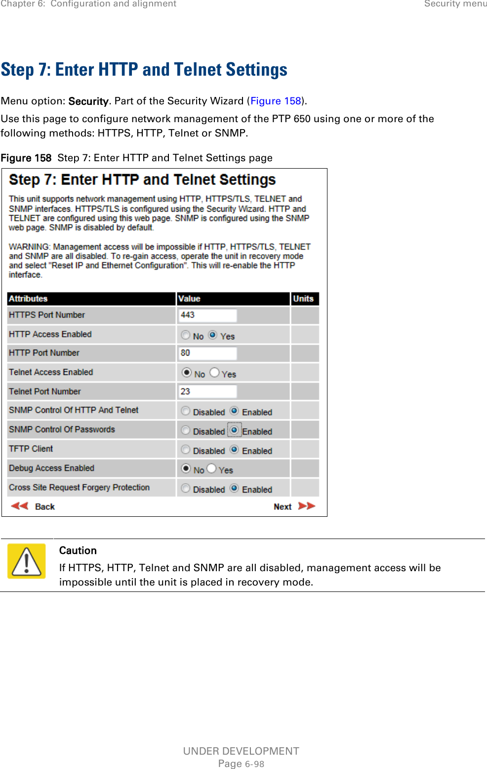Chapter 6:  Configuration and alignment  Security menu  Step 7: Enter HTTP and Telnet Settings Menu option: Security. Part of the Security Wizard (Figure 158). Use this page to configure network management of the PTP 650 using one or more of the following methods: HTTPS, HTTP, Telnet or SNMP. Figure 158  Step 7: Enter HTTP and Telnet Settings page    Caution If HTTPS, HTTP, Telnet and SNMP are all disabled, management access will be impossible until the unit is placed in recovery mode.  UNDER DEVELOPMENT Page 6-98 