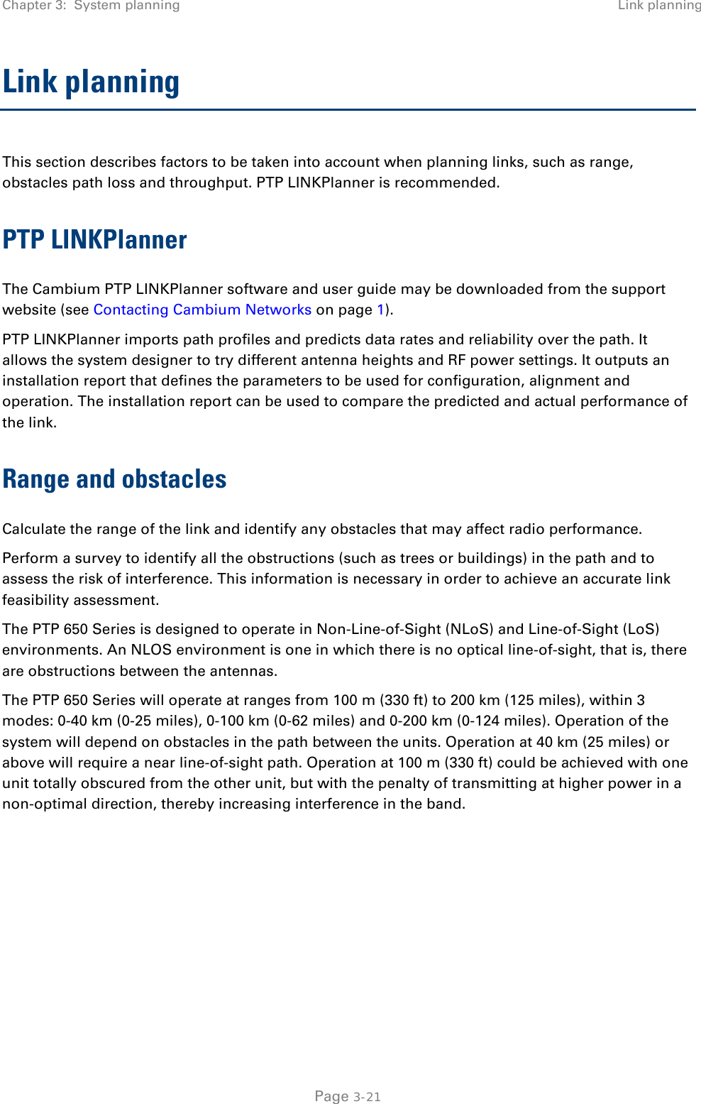 Chapter 3:  System planning Link planning  Link planning This section describes factors to be taken into account when planning links, such as range, obstacles path loss and throughput. PTP LINKPlanner is recommended. PTP LINKPlanner The Cambium PTP LINKPlanner software and user guide may be downloaded from the support website (see Contacting Cambium Networks on page 1). PTP LINKPlanner imports path profiles and predicts data rates and reliability over the path. It allows the system designer to try different antenna heights and RF power settings. It outputs an installation report that defines the parameters to be used for configuration, alignment and operation. The installation report can be used to compare the predicted and actual performance of the link. Range and obstacles Calculate the range of the link and identify any obstacles that may affect radio performance. Perform a survey to identify all the obstructions (such as trees or buildings) in the path and to assess the risk of interference. This information is necessary in order to achieve an accurate link feasibility assessment. The PTP 650 Series is designed to operate in Non-Line-of-Sight (NLoS) and Line-of-Sight (LoS) environments. An NLOS environment is one in which there is no optical line-of-sight, that is, there are obstructions between the antennas. The PTP 650 Series will operate at ranges from 100 m (330 ft) to 200 km (125 miles), within 3 modes: 0-40 km (0-25 miles), 0-100 km (0-62 miles) and 0-200 km (0-124 miles). Operation of the system will depend on obstacles in the path between the units. Operation at 40 km (25 miles) or above will require a near line-of-sight path. Operation at 100 m (330 ft) could be achieved with one unit totally obscured from the other unit, but with the penalty of transmitting at higher power in a non-optimal direction, thereby increasing interference in the band.  Page 3-21 