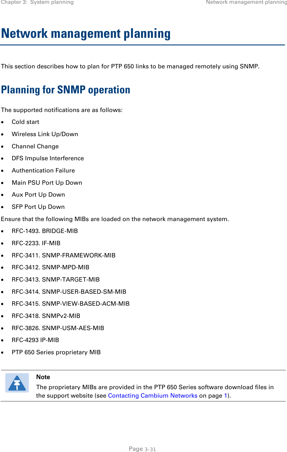 Chapter 3:  System planning Network management planning  Network management planning This section describes how to plan for PTP 650 links to be managed remotely using SNMP. Planning for SNMP operation The supported notifications are as follows: • Cold start • Wireless Link Up/Down • Channel Change • DFS Impulse Interference • Authentication Failure • Main PSU Port Up Down • Aux Port Up Down • SFP Port Up Down Ensure that the following MIBs are loaded on the network management system. • RFC-1493. BRIDGE-MIB • RFC-2233. IF-MIB • RFC-3411. SNMP-FRAMEWORK-MIB • RFC-3412. SNMP-MPD-MIB • RFC-3413. SNMP-TARGET-MIB • RFC-3414. SNMP-USER-BASED-SM-MIB • RFC-3415. SNMP-VIEW-BASED-ACM-MIB • RFC-3418. SNMPv2-MIB • RFC-3826. SNMP-USM-AES-MIB • RFC-4293 IP-MIB • PTP 650 Series proprietary MIB   Note The proprietary MIBs are provided in the PTP 650 Series software download files in the support website (see Contacting Cambium Networks on page 1).   Page 3-31 