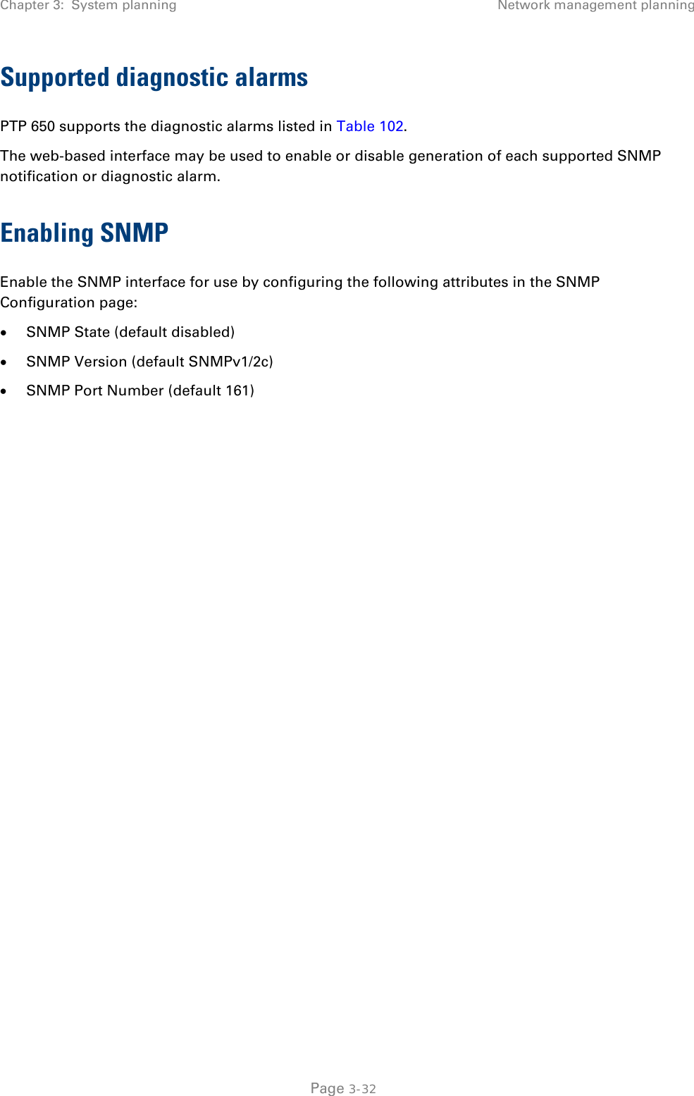 Chapter 3:  System planning Network management planning  Supported diagnostic alarms PTP 650 supports the diagnostic alarms listed in Table 102. The web-based interface may be used to enable or disable generation of each supported SNMP notification or diagnostic alarm. Enabling SNMP Enable the SNMP interface for use by configuring the following attributes in the SNMP Configuration page: • SNMP State (default disabled) • SNMP Version (default SNMPv1/2c) • SNMP Port Number (default 161)     Page 3-32 