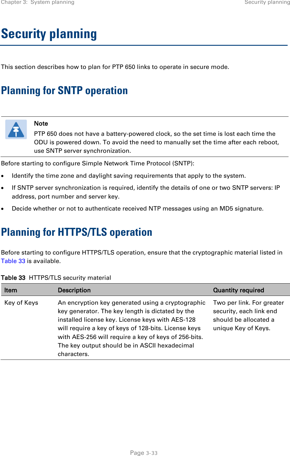 Chapter 3:  System planning Security planning  Security planning This section describes how to plan for PTP 650 links to operate in secure mode. Planning for SNTP operation   Note PTP 650 does not have a battery-powered clock, so the set time is lost each time the ODU is powered down. To avoid the need to manually set the time after each reboot, use SNTP server synchronization. Before starting to configure Simple Network Time Protocol (SNTP): • Identify the time zone and daylight saving requirements that apply to the system. • If SNTP server synchronization is required, identify the details of one or two SNTP servers: IP address, port number and server key. • Decide whether or not to authenticate received NTP messages using an MD5 signature. Planning for HTTPS/TLS operation Before starting to configure HTTPS/TLS operation, ensure that the cryptographic material listed in Table 33 is available. Table 33  HTTPS/TLS security material Item Description Quantity required Key of Keys An encryption key generated using a cryptographic key generator. The key length is dictated by the installed license key. License keys with AES-128 will require a key of keys of 128-bits. License keys with AES-256 will require a key of keys of 256-bits. The key output should be in ASCII hexadecimal characters. Two per link. For greater security, each link end should be allocated a unique Key of Keys.  Page 3-33 