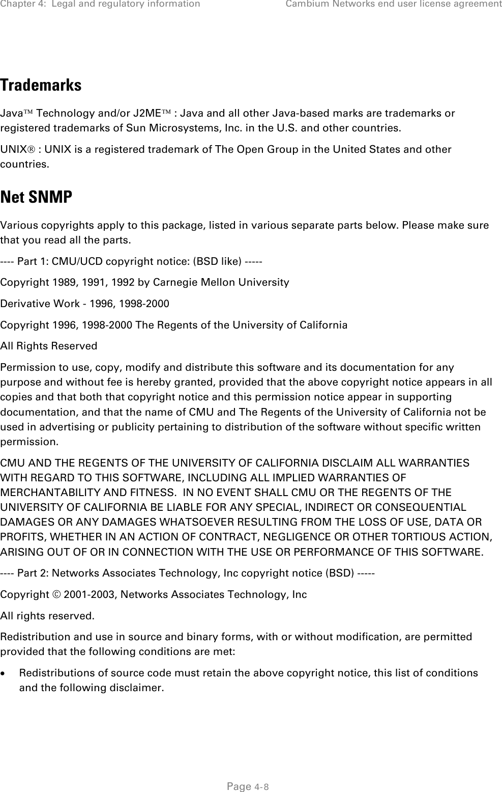 Chapter 4:  Legal and regulatory information Cambium Networks end user license agreement   Trademarks Java Technology and/or J2ME : Java and all other Java-based marks are trademarks or registered trademarks of Sun Microsystems, Inc. in the U.S. and other countries.  UNIX : UNIX is a registered trademark of The Open Group in the United States and other countries. Net SNMP Various copyrights apply to this package, listed in various separate parts below. Please make sure that you read all the parts. ---- Part 1: CMU/UCD copyright notice: (BSD like) ----- Copyright 1989, 1991, 1992 by Carnegie Mellon University Derivative Work - 1996, 1998-2000 Copyright 1996, 1998-2000 The Regents of the University of California All Rights Reserved Permission to use, copy, modify and distribute this software and its documentation for any purpose and without fee is hereby granted, provided that the above copyright notice appears in all copies and that both that copyright notice and this permission notice appear in supporting documentation, and that the name of CMU and The Regents of the University of California not be used in advertising or publicity pertaining to distribution of the software without specific written permission. CMU AND THE REGENTS OF THE UNIVERSITY OF CALIFORNIA DISCLAIM ALL WARRANTIES WITH REGARD TO THIS SOFTWARE, INCLUDING ALL IMPLIED WARRANTIES OF MERCHANTABILITY AND FITNESS.  IN NO EVENT SHALL CMU OR THE REGENTS OF THE UNIVERSITY OF CALIFORNIA BE LIABLE FOR ANY SPECIAL, INDIRECT OR CONSEQUENTIAL DAMAGES OR ANY DAMAGES WHATSOEVER RESULTING FROM THE LOSS OF USE, DATA OR PROFITS, WHETHER IN AN ACTION OF CONTRACT, NEGLIGENCE OR OTHER TORTIOUS ACTION, ARISING OUT OF OR IN CONNECTION WITH THE USE OR PERFORMANCE OF THIS SOFTWARE. ---- Part 2: Networks Associates Technology, Inc copyright notice (BSD) ----- Copyright © 2001-2003, Networks Associates Technology, Inc All rights reserved. Redistribution and use in source and binary forms, with or without modification, are permitted provided that the following conditions are met: • Redistributions of source code must retain the above copyright notice, this list of conditions and the following disclaimer.  Page 4-8 