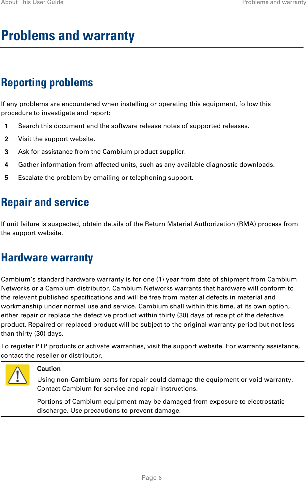 About This User Guide Problems and warranty  Problems and warranty Reporting problems If any problems are encountered when installing or operating this equipment, follow this procedure to investigate and report: 1 Search this document and the software release notes of supported releases. 2 Visit the support website. 3 Ask for assistance from the Cambium product supplier. 4 Gather information from affected units, such as any available diagnostic downloads. 5 Escalate the problem by emailing or telephoning support. Repair and service If unit failure is suspected, obtain details of the Return Material Authorization (RMA) process from the support website. Hardware warranty Cambium’s standard hardware warranty is for one (1) year from date of shipment from Cambium Networks or a Cambium distributor. Cambium Networks warrants that hardware will conform to the relevant published specifications and will be free from material defects in material and workmanship under normal use and service. Cambium shall within this time, at its own option, either repair or replace the defective product within thirty (30) days of receipt of the defective product. Repaired or replaced product will be subject to the original warranty period but not less than thirty (30) days. To register PTP products or activate warranties, visit the support website. For warranty assistance, contact the reseller or distributor.  Caution Using non-Cambium parts for repair could damage the equipment or void warranty. Contact Cambium for service and repair instructions. Portions of Cambium equipment may be damaged from exposure to electrostatic discharge. Use precautions to prevent damage.   Page 6 