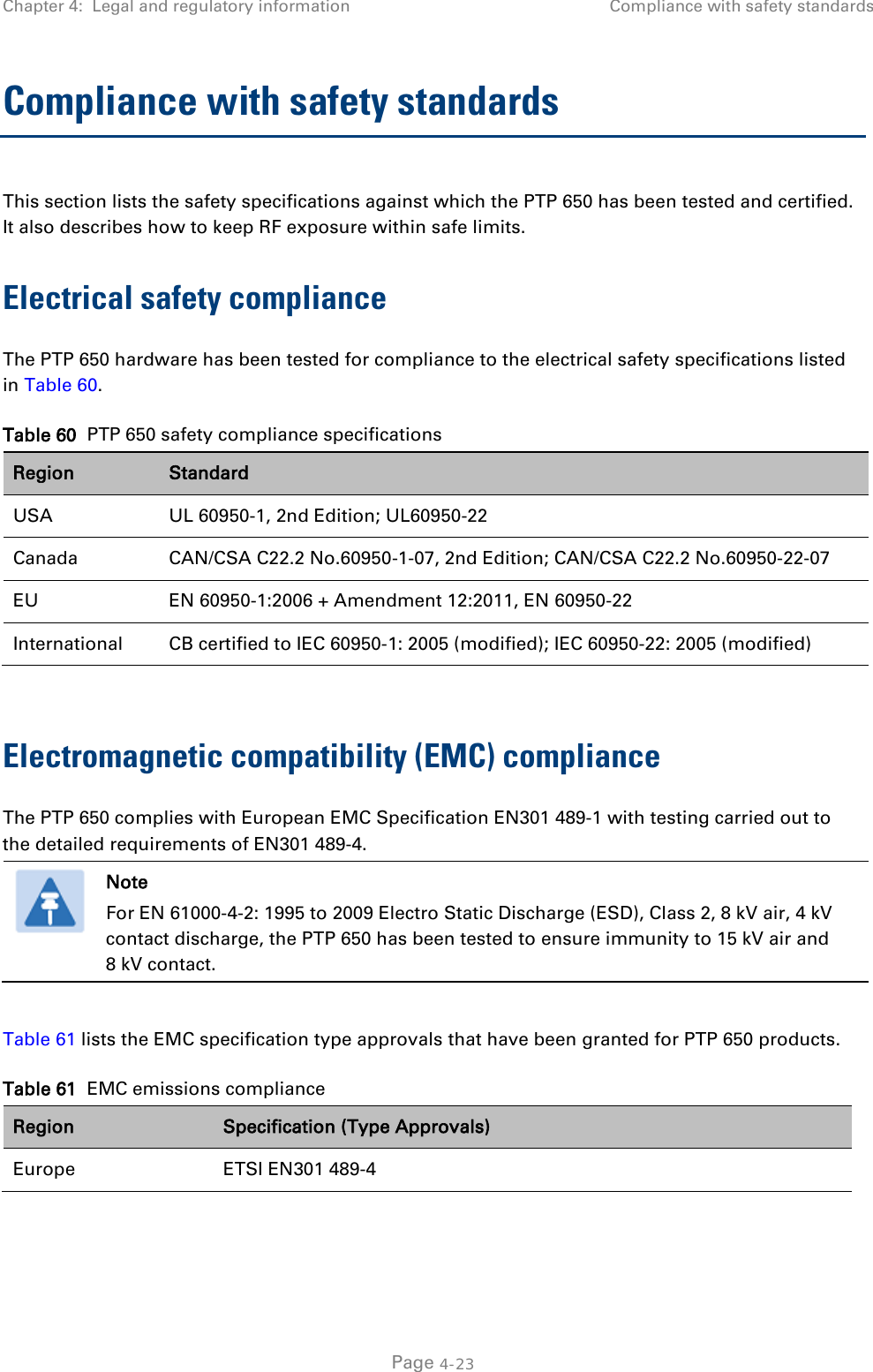 Chapter 4:  Legal and regulatory information Compliance with safety standards  Compliance with safety standards This section lists the safety specifications against which the PTP 650 has been tested and certified. It also describes how to keep RF exposure within safe limits. Electrical safety compliance  The PTP 650 hardware has been tested for compliance to the electrical safety specifications listed in Table 60. Table 60  PTP 650 safety compliance specifications Region Standard USA UL 60950-1, 2nd Edition; UL60950-22 Canada CAN/CSA C22.2 No.60950-1-07, 2nd Edition; CAN/CSA C22.2 No.60950-22-07 EU EN 60950-1:2006 + Amendment 12:2011, EN 60950-22 International CB certified to IEC 60950-1: 2005 (modified); IEC 60950-22: 2005 (modified)  Electromagnetic compatibility (EMC) compliance The PTP 650 complies with European EMC Specification EN301 489-1 with testing carried out to the detailed requirements of EN301 489-4.   Note For EN 61000-4-2: 1995 to 2009 Electro Static Discharge (ESD), Class 2, 8 kV air, 4 kV contact discharge, the PTP 650 has been tested to ensure immunity to 15 kV air and 8 kV contact.  Table 61 lists the EMC specification type approvals that have been granted for PTP 650 products. Table 61  EMC emissions compliance Region Specification (Type Approvals) Europe ETSI EN301 489-4   Page 4-23 