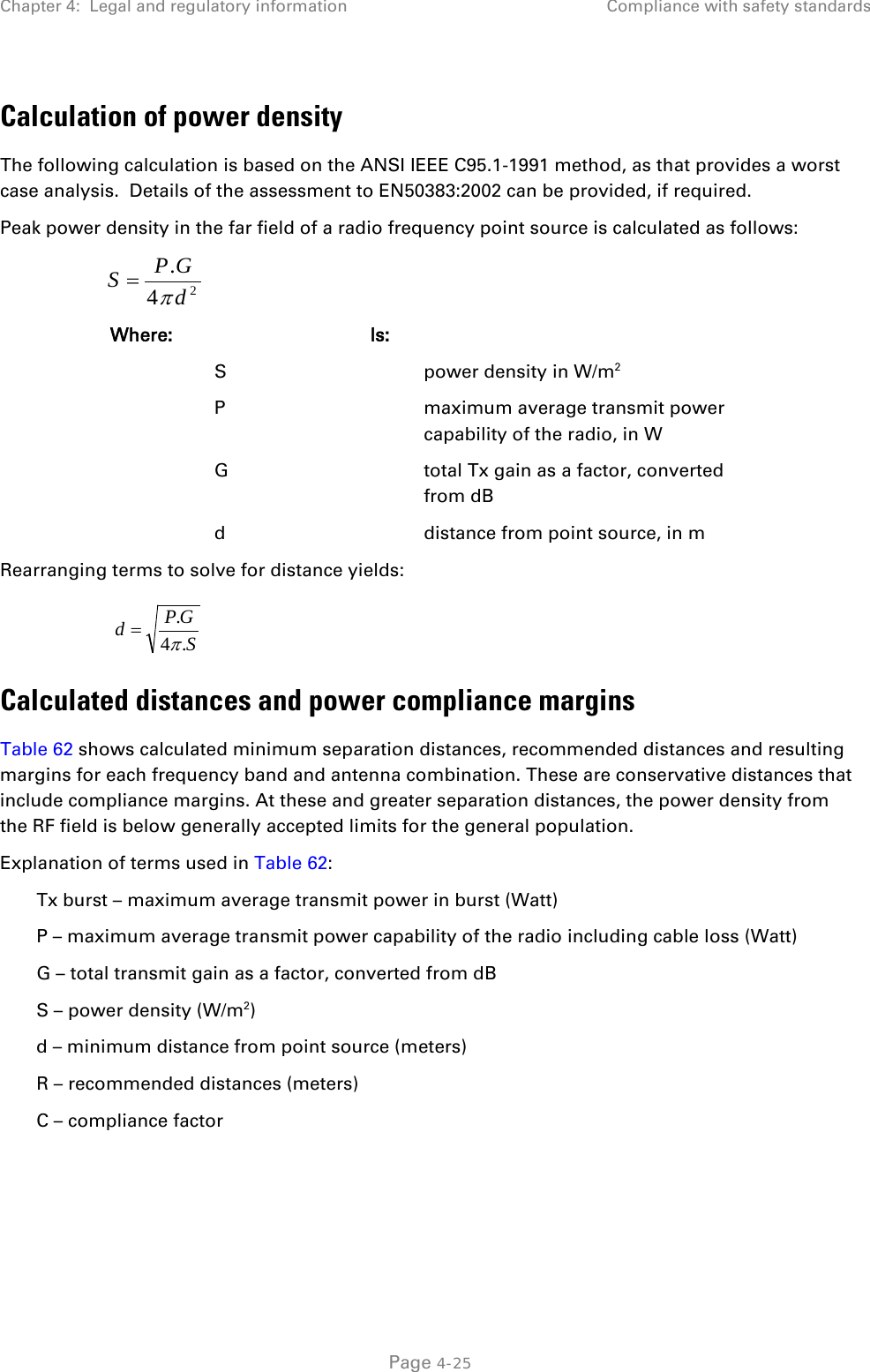 Chapter 4:  Legal and regulatory information Compliance with safety standards  Calculation of power density The following calculation is based on the ANSI IEEE C95.1-1991 method, as that provides a worst case analysis.  Details of the assessment to EN50383:2002 can be provided, if required. Peak power density in the far field of a radio frequency point source is calculated as follows:   Where:  Is:    S    power density in W/m2   P    maximum average transmit power capability of the radio, in W   G    total Tx gain as a factor, converted from dB   d    distance from point source, in m Rearranging terms to solve for distance yields:   Calculated distances and power compliance margins Table 62 shows calculated minimum separation distances, recommended distances and resulting margins for each frequency band and antenna combination. These are conservative distances that include compliance margins. At these and greater separation distances, the power density from the RF field is below generally accepted limits for the general population. Explanation of terms used in Table 62: Tx burst – maximum average transmit power in burst (Watt) P – maximum average transmit power capability of the radio including cable loss (Watt) G – total transmit gain as a factor, converted from dB S – power density (W/m2) d – minimum distance from point source (meters) R – recommended distances (meters) C – compliance factor   24.dGPSπ=SGPd.4.π= Page 4-25 