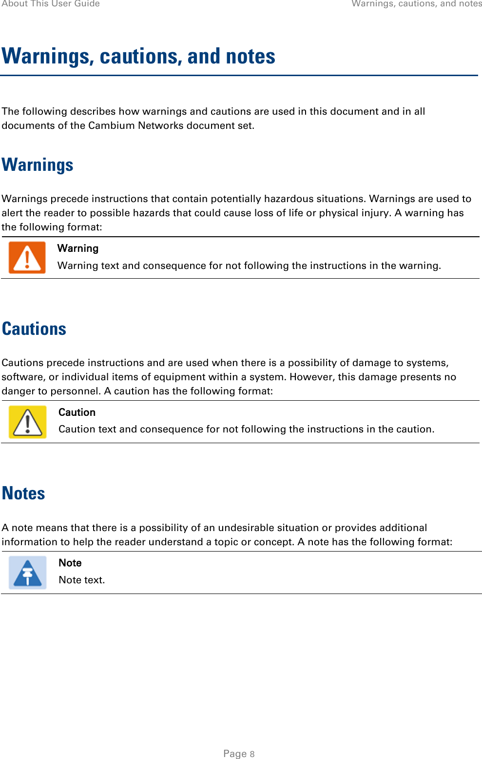 About This User Guide Warnings, cautions, and notes  Warnings, cautions, and notes The following describes how warnings and cautions are used in this document and in all documents of the Cambium Networks document set. Warnings Warnings precede instructions that contain potentially hazardous situations. Warnings are used to alert the reader to possible hazards that could cause loss of life or physical injury. A warning has the following format:   Warning Warning text and consequence for not following the instructions in the warning.  Cautions Cautions precede instructions and are used when there is a possibility of damage to systems, software, or individual items of equipment within a system. However, this damage presents no danger to personnel. A caution has the following format:   Caution Caution text and consequence for not following the instructions in the caution.  Notes A note means that there is a possibility of an undesirable situation or provides additional information to help the reader understand a topic or concept. A note has the following format:   Note Note text.   Page 8 