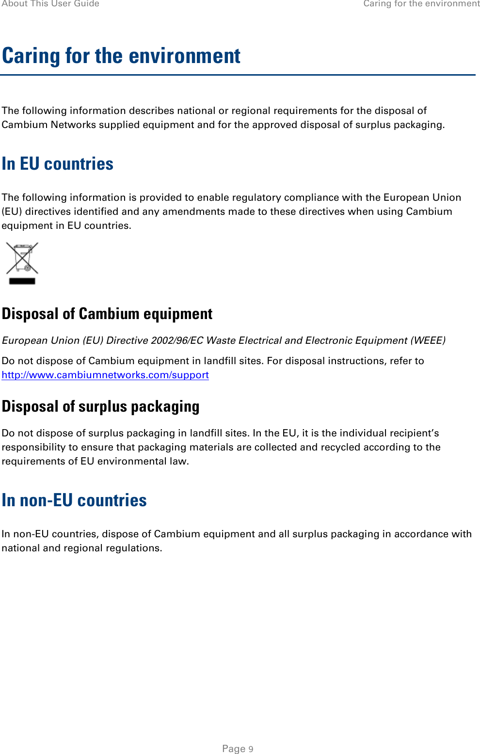 About This User Guide Caring for the environment  Caring for the environment The following information describes national or regional requirements for the disposal of Cambium Networks supplied equipment and for the approved disposal of surplus packaging. In EU countries The following information is provided to enable regulatory compliance with the European Union (EU) directives identified and any amendments made to these directives when using Cambium equipment in EU countries.  Disposal of Cambium equipment European Union (EU) Directive 2002/96/EC Waste Electrical and Electronic Equipment (WEEE) Do not dispose of Cambium equipment in landfill sites. For disposal instructions, refer to http://www.cambiumnetworks.com/support Disposal of surplus packaging Do not dispose of surplus packaging in landfill sites. In the EU, it is the individual recipient’s responsibility to ensure that packaging materials are collected and recycled according to the requirements of EU environmental law. In non-EU countries In non-EU countries, dispose of Cambium equipment and all surplus packaging in accordance with national and regional regulations.    Page 9 