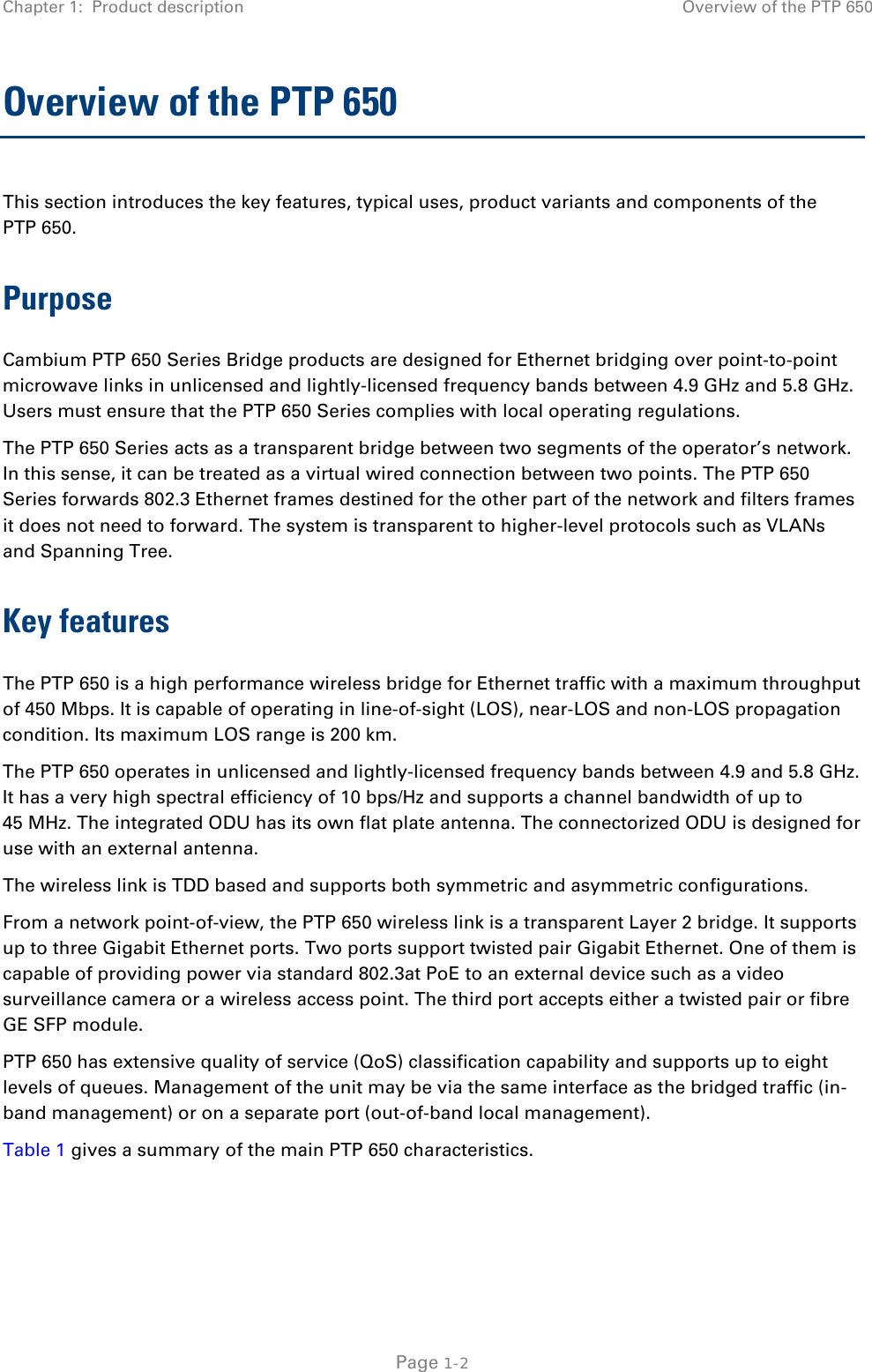 Chapter 1:  Product description Overview of the PTP 650  Overview of the PTP 650 This section introduces the key features, typical uses, product variants and components of the PTP 650. Purpose Cambium PTP 650 Series Bridge products are designed for Ethernet bridging over point-to-point microwave links in unlicensed and lightly-licensed frequency bands between 4.9 GHz and 5.8 GHz. Users must ensure that the PTP 650 Series complies with local operating regulations. The PTP 650 Series acts as a transparent bridge between two segments of the operator’s network. In this sense, it can be treated as a virtual wired connection between two points. The PTP 650 Series forwards 802.3 Ethernet frames destined for the other part of the network and filters frames it does not need to forward. The system is transparent to higher-level protocols such as VLANs and Spanning Tree. Key features The PTP 650 is a high performance wireless bridge for Ethernet traffic with a maximum throughput of 450 Mbps. It is capable of operating in line-of-sight (LOS), near-LOS and non-LOS propagation condition. Its maximum LOS range is 200 km. The PTP 650 operates in unlicensed and lightly-licensed frequency bands between 4.9 and 5.8 GHz. It has a very high spectral efficiency of 10 bps/Hz and supports a channel bandwidth of up to 45 MHz. The integrated ODU has its own flat plate antenna. The connectorized ODU is designed for use with an external antenna. The wireless link is TDD based and supports both symmetric and asymmetric configurations. From a network point-of-view, the PTP 650 wireless link is a transparent Layer 2 bridge. It supports up to three Gigabit Ethernet ports. Two ports support twisted pair Gigabit Ethernet. One of them is capable of providing power via standard 802.3at PoE to an external device such as a video surveillance camera or a wireless access point. The third port accepts either a twisted pair or fibre GE SFP module. PTP 650 has extensive quality of service (QoS) classification capability and supports up to eight levels of queues. Management of the unit may be via the same interface as the bridged traffic (in-band management) or on a separate port (out-of-band local management). Table 1 gives a summary of the main PTP 650 characteristics.   Page 1-2 
