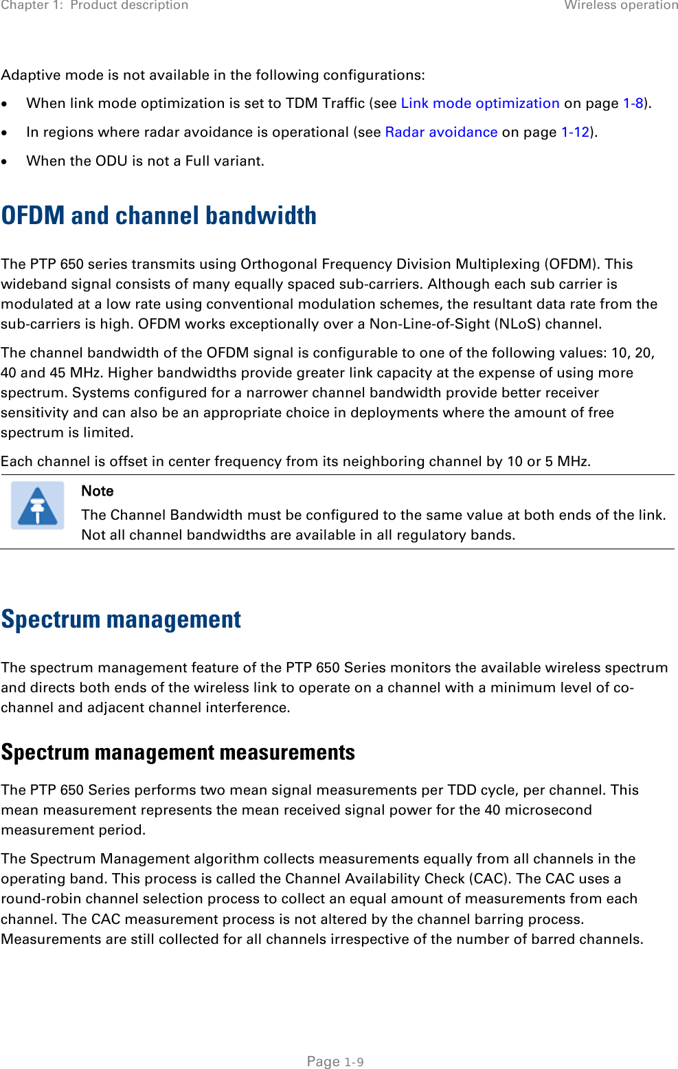 Chapter 1:  Product description Wireless operation  Adaptive mode is not available in the following configurations: • When link mode optimization is set to TDM Traffic (see Link mode optimization on page 1-8). • In regions where radar avoidance is operational (see Radar avoidance on page 1-12). • When the ODU is not a Full variant. OFDM and channel bandwidth The PTP 650 series transmits using Orthogonal Frequency Division Multiplexing (OFDM). This wideband signal consists of many equally spaced sub-carriers. Although each sub carrier is modulated at a low rate using conventional modulation schemes, the resultant data rate from the sub-carriers is high. OFDM works exceptionally over a Non-Line-of-Sight (NLoS) channel.  The channel bandwidth of the OFDM signal is configurable to one of the following values: 10, 20, 40 and 45 MHz. Higher bandwidths provide greater link capacity at the expense of using more spectrum. Systems configured for a narrower channel bandwidth provide better receiver sensitivity and can also be an appropriate choice in deployments where the amount of free spectrum is limited. Each channel is offset in center frequency from its neighboring channel by 10 or 5 MHz.   Note The Channel Bandwidth must be configured to the same value at both ends of the link. Not all channel bandwidths are available in all regulatory bands.  Spectrum management The spectrum management feature of the PTP 650 Series monitors the available wireless spectrum and directs both ends of the wireless link to operate on a channel with a minimum level of co-channel and adjacent channel interference. Spectrum management measurements The PTP 650 Series performs two mean signal measurements per TDD cycle, per channel. This mean measurement represents the mean received signal power for the 40 microsecond measurement period. The Spectrum Management algorithm collects measurements equally from all channels in the operating band. This process is called the Channel Availability Check (CAC). The CAC uses a round-robin channel selection process to collect an equal amount of measurements from each channel. The CAC measurement process is not altered by the channel barring process. Measurements are still collected for all channels irrespective of the number of barred channels.  Page 1-9 