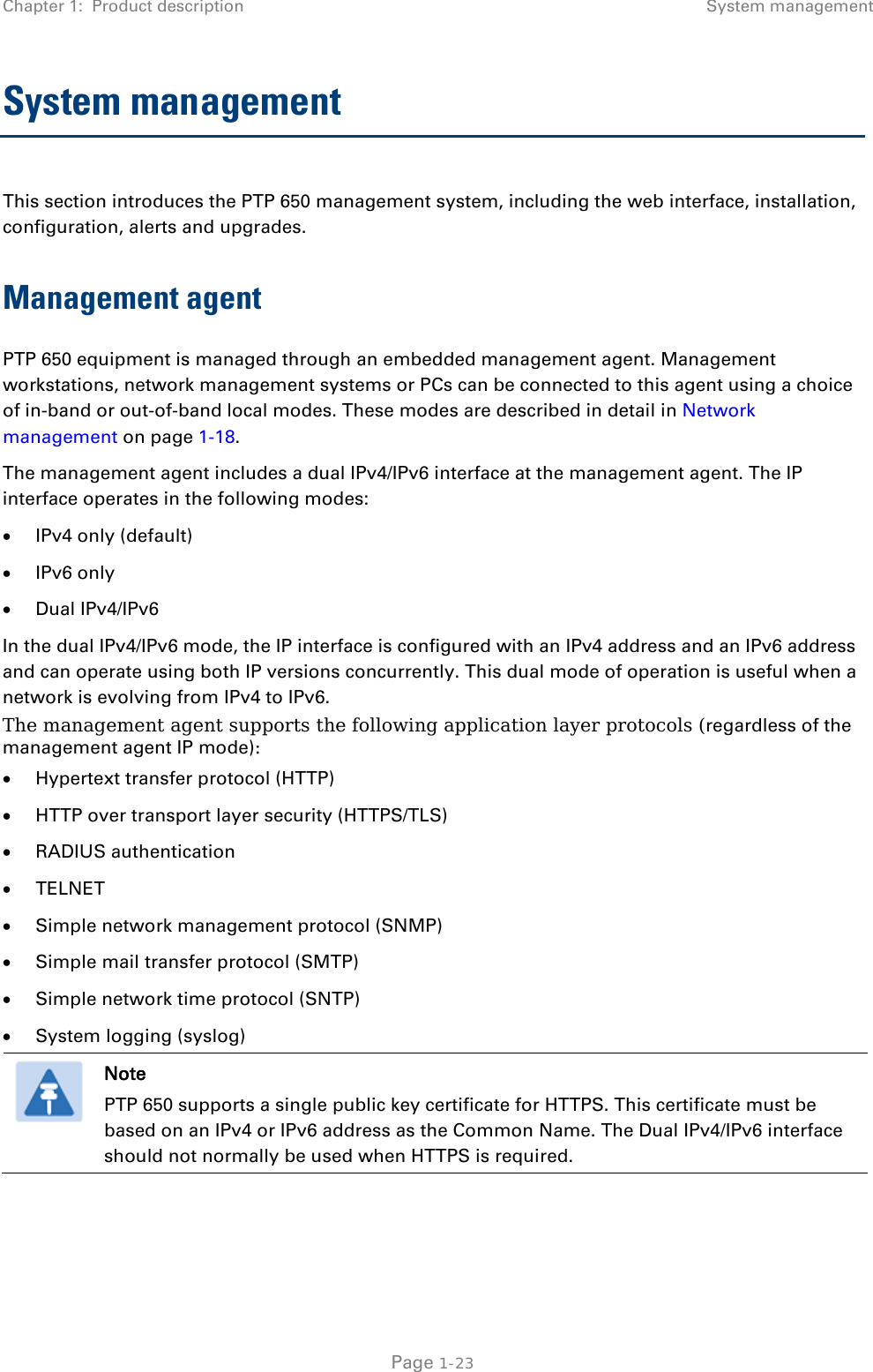 Chapter 1:  Product description System management  System management  This section introduces the PTP 650 management system, including the web interface, installation, configuration, alerts and upgrades. Management agent PTP 650 equipment is managed through an embedded management agent. Management workstations, network management systems or PCs can be connected to this agent using a choice of in-band or out-of-band local modes. These modes are described in detail in Network management on page 1-18. The management agent includes a dual IPv4/IPv6 interface at the management agent. The IP interface operates in the following modes: • IPv4 only (default) • IPv6 only • Dual IPv4/IPv6 In the dual IPv4/IPv6 mode, the IP interface is configured with an IPv4 address and an IPv6 address and can operate using both IP versions concurrently. This dual mode of operation is useful when a network is evolving from IPv4 to IPv6. The management agent supports the following application layer protocols (regardless of the management agent IP mode): • Hypertext transfer protocol (HTTP) • HTTP over transport layer security (HTTPS/TLS) • RADIUS authentication • TELNET • Simple network management protocol (SNMP) • Simple mail transfer protocol (SMTP) • Simple network time protocol (SNTP) • System logging (syslog)  Note PTP 650 supports a single public key certificate for HTTPS. This certificate must be based on an IPv4 or IPv6 address as the Common Name. The Dual IPv4/IPv6 interface should not normally be used when HTTPS is required.   Page 1-23 