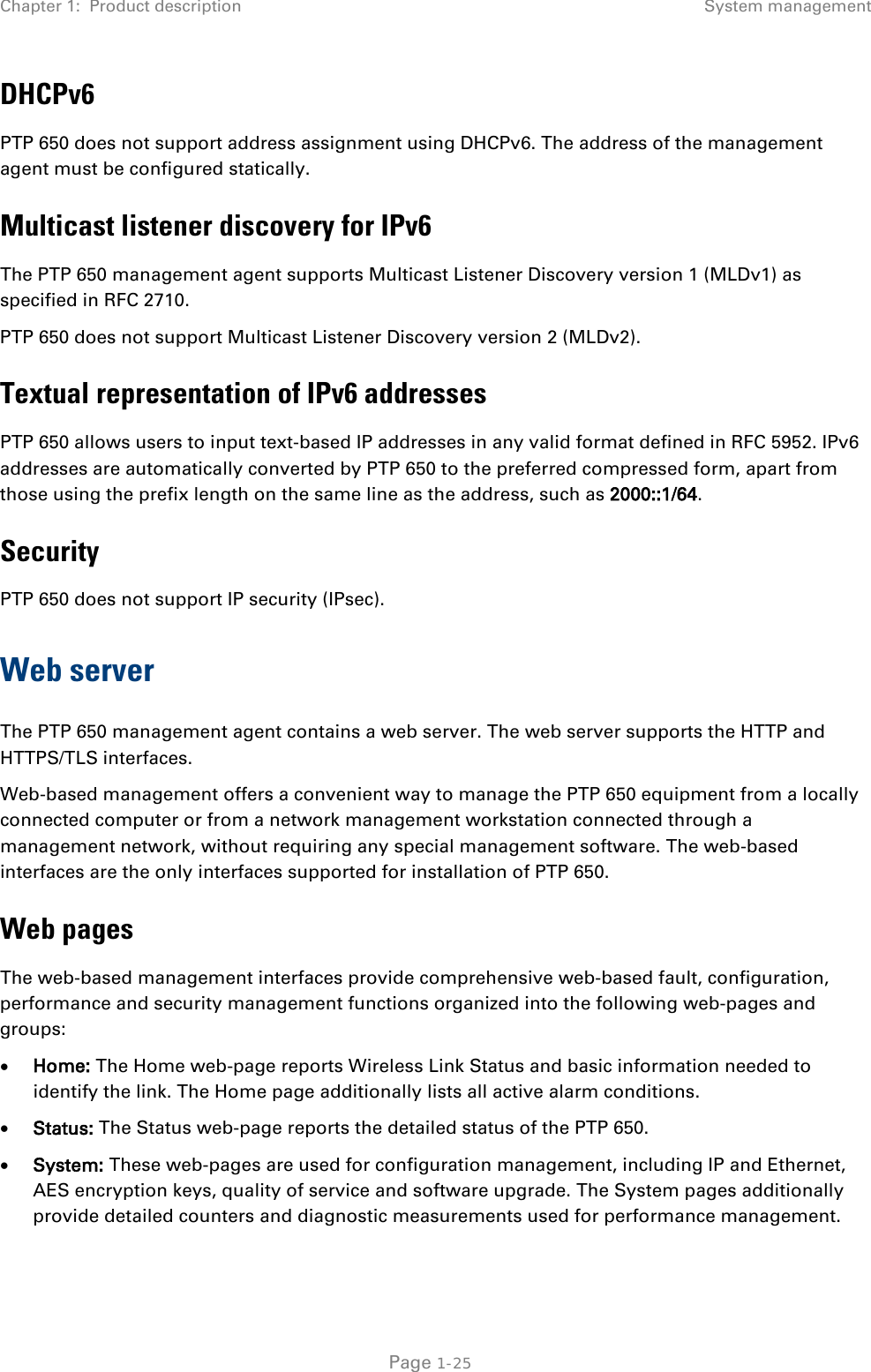 Chapter 1:  Product description System management  DHCPv6 PTP 650 does not support address assignment using DHCPv6. The address of the management agent must be configured statically. Multicast listener discovery for IPv6 The PTP 650 management agent supports Multicast Listener Discovery version 1 (MLDv1) as specified in RFC 2710. PTP 650 does not support Multicast Listener Discovery version 2 (MLDv2). Textual representation of IPv6 addresses PTP 650 allows users to input text-based IP addresses in any valid format defined in RFC 5952. IPv6 addresses are automatically converted by PTP 650 to the preferred compressed form, apart from those using the prefix length on the same line as the address, such as 2000::1/64. Security PTP 650 does not support IP security (IPsec). Web server The PTP 650 management agent contains a web server. The web server supports the HTTP and HTTPS/TLS interfaces. Web-based management offers a convenient way to manage the PTP 650 equipment from a locally connected computer or from a network management workstation connected through a management network, without requiring any special management software. The web-based interfaces are the only interfaces supported for installation of PTP 650. Web pages The web-based management interfaces provide comprehensive web-based fault, configuration, performance and security management functions organized into the following web-pages and groups: • Home: The Home web-page reports Wireless Link Status and basic information needed to identify the link. The Home page additionally lists all active alarm conditions. • Status: The Status web-page reports the detailed status of the PTP 650. • System: These web-pages are used for configuration management, including IP and Ethernet, AES encryption keys, quality of service and software upgrade. The System pages additionally provide detailed counters and diagnostic measurements used for performance management.  Page 1-25 