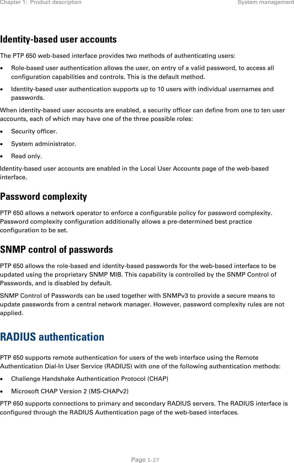 Chapter 1:  Product description System management  Identity-based user accounts The PTP 650 web-based interface provides two methods of authenticating users: • Role-based user authentication allows the user, on entry of a valid password, to access all configuration capabilities and controls. This is the default method. • Identity-based user authentication supports up to 10 users with individual usernames and passwords. When identity-based user accounts are enabled, a security officer can define from one to ten user accounts, each of which may have one of the three possible roles: • Security officer. • System administrator. • Read only. Identity-based user accounts are enabled in the Local User Accounts page of the web-based interface. Password complexity PTP 650 allows a network operator to enforce a configurable policy for password complexity. Password complexity configuration additionally allows a pre-determined best practice configuration to be set. SNMP control of passwords PTP 650 allows the role-based and identity-based passwords for the web-based interface to be updated using the proprietary SNMP MIB. This capability is controlled by the SNMP Control of Passwords, and is disabled by default. SNMP Control of Passwords can be used together with SNMPv3 to provide a secure means to update passwords from a central network manager. However, password complexity rules are not applied. RADIUS authentication PTP 650 supports remote authentication for users of the web interface using the Remote Authentication Dial-In User Service (RADIUS) with one of the following authentication methods: • Challenge Handshake Authentication Protocol (CHAP) • Microsoft CHAP Version 2 (MS-CHAPv2) PTP 650 supports connections to primary and secondary RADIUS servers. The RADIUS interface is configured through the RADIUS Authentication page of the web-based interfaces.  Page 1-27 