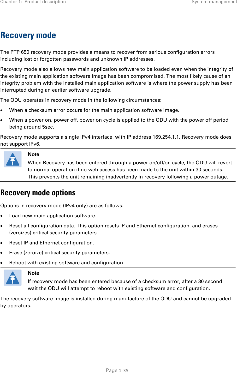 Chapter 1:  Product description System management  Recovery mode The PTP 650 recovery mode provides a means to recover from serious configuration errors including lost or forgotten passwords and unknown IP addresses. Recovery mode also allows new main application software to be loaded even when the integrity of the existing main application software image has been compromised. The most likely cause of an integrity problem with the installed main application software is where the power supply has been interrupted during an earlier software upgrade. The ODU operates in recovery mode in the following circumstances: • When a checksum error occurs for the main application software image. • When a power on, power off, power on cycle is applied to the ODU with the power off period being around 5sec. Recovery mode supports a single IPv4 interface, with IP address 169.254.1.1. Recovery mode does not support IPv6.   Note When Recovery has been entered through a power on/off/on cycle, the ODU will revert to normal operation if no web access has been made to the unit within 30 seconds. This prevents the unit remaining inadvertently in recovery following a power outage. Recovery mode options Options in recovery mode (IPv4 only) are as follows: • Load new main application software. • Reset all configuration data. This option resets IP and Ethernet configuration, and erases (zeroizes) critical security parameters. • Reset IP and Ethernet configuration. • Erase (zeroize) critical security parameters. • Reboot with existing software and configuration.  Note If recovery mode has been entered because of a checksum error, after a 30 second wait the ODU will attempt to reboot with existing software and configuration. The recovery software image is installed during manufacture of the ODU and cannot be upgraded by operators.   Page 1-35 