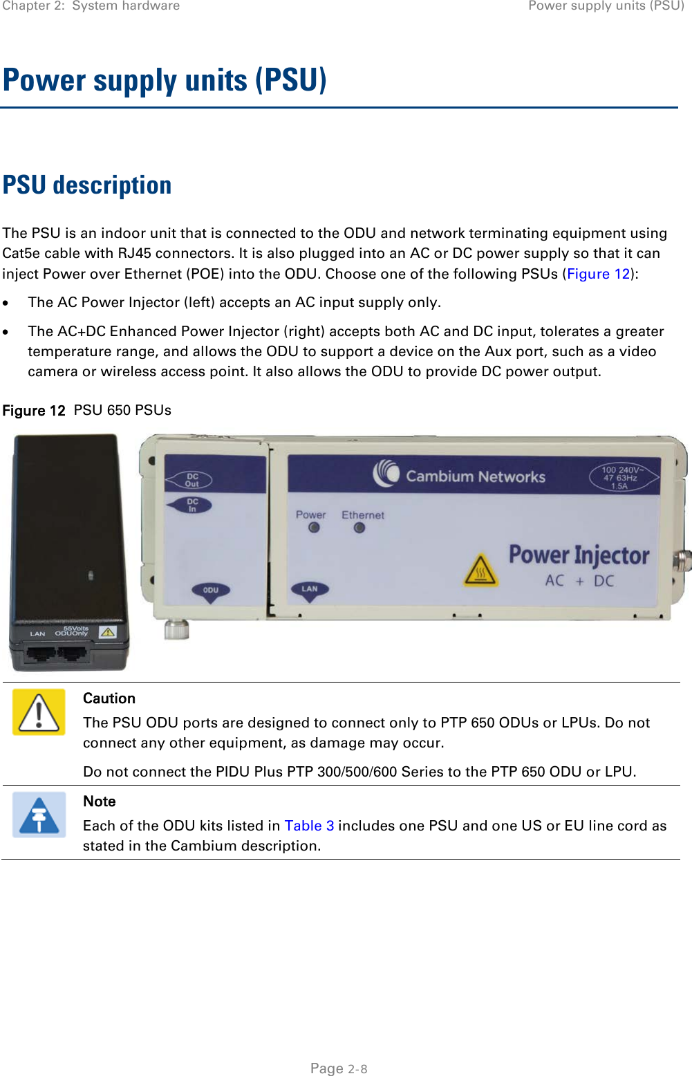 Chapter 2:  System hardware Power supply units (PSU)  Power supply units (PSU) PSU description The PSU is an indoor unit that is connected to the ODU and network terminating equipment using Cat5e cable with RJ45 connectors. It is also plugged into an AC or DC power supply so that it can inject Power over Ethernet (POE) into the ODU. Choose one of the following PSUs (Figure 12): • The AC Power Injector (left) accepts an AC input supply only.  • The AC+DC Enhanced Power Injector (right) accepts both AC and DC input, tolerates a greater temperature range, and allows the ODU to support a device on the Aux port, such as a video camera or wireless access point. It also allows the ODU to provide DC power output. Figure 12  PSU 650 PSUs   Caution The PSU ODU ports are designed to connect only to PTP 650 ODUs or LPUs. Do not connect any other equipment, as damage may occur. Do not connect the PIDU Plus PTP 300/500/600 Series to the PTP 650 ODU or LPU.  Note Each of the ODU kits listed in Table 3 includes one PSU and one US or EU line cord as stated in the Cambium description.   Page 2-8 