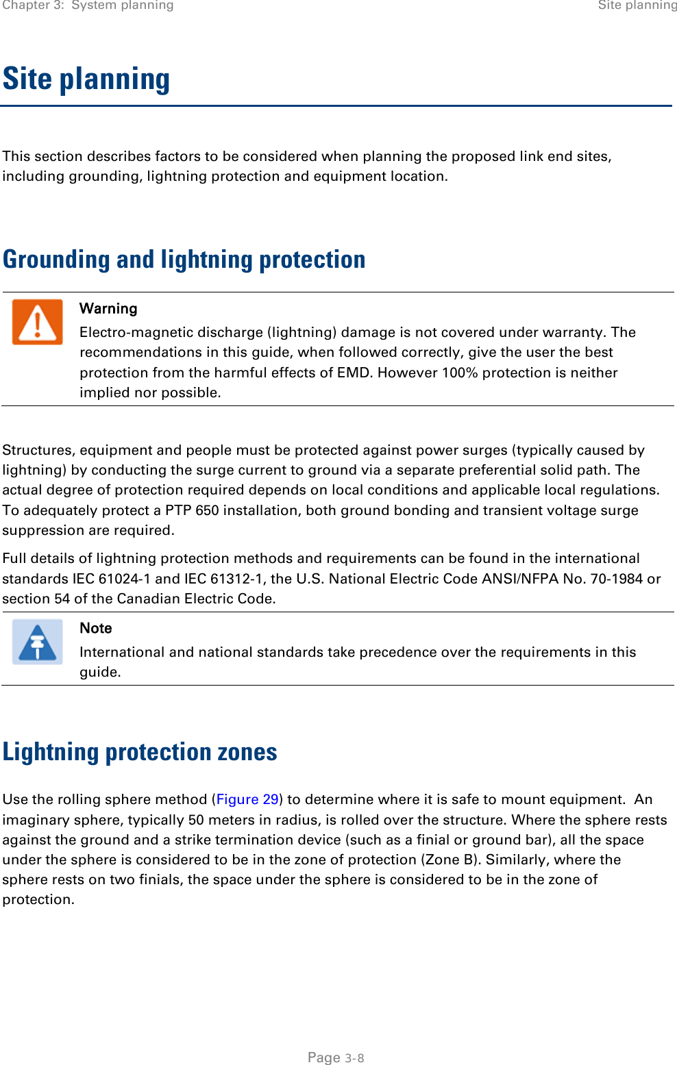 Chapter 3:  System planning Site planning  Site planning This section describes factors to be considered when planning the proposed link end sites, including grounding, lightning protection and equipment location.  Grounding and lightning protection  Warning Electro-magnetic discharge (lightning) damage is not covered under warranty. The recommendations in this guide, when followed correctly, give the user the best protection from the harmful effects of EMD. However 100% protection is neither implied nor possible.  Structures, equipment and people must be protected against power surges (typically caused by lightning) by conducting the surge current to ground via a separate preferential solid path. The actual degree of protection required depends on local conditions and applicable local regulations. To adequately protect a PTP 650 installation, both ground bonding and transient voltage surge suppression are required. Full details of lightning protection methods and requirements can be found in the international standards IEC 61024-1 and IEC 61312-1, the U.S. National Electric Code ANSI/NFPA No. 70-1984 or section 54 of the Canadian Electric Code.   Note International and national standards take precedence over the requirements in this guide.  Lightning protection zones Use the rolling sphere method (Figure 29) to determine where it is safe to mount equipment.  An imaginary sphere, typically 50 meters in radius, is rolled over the structure. Where the sphere rests against the ground and a strike termination device (such as a finial or ground bar), all the space under the sphere is considered to be in the zone of protection (Zone B). Similarly, where the sphere rests on two finials, the space under the sphere is considered to be in the zone of protection.  Page 3-8 
