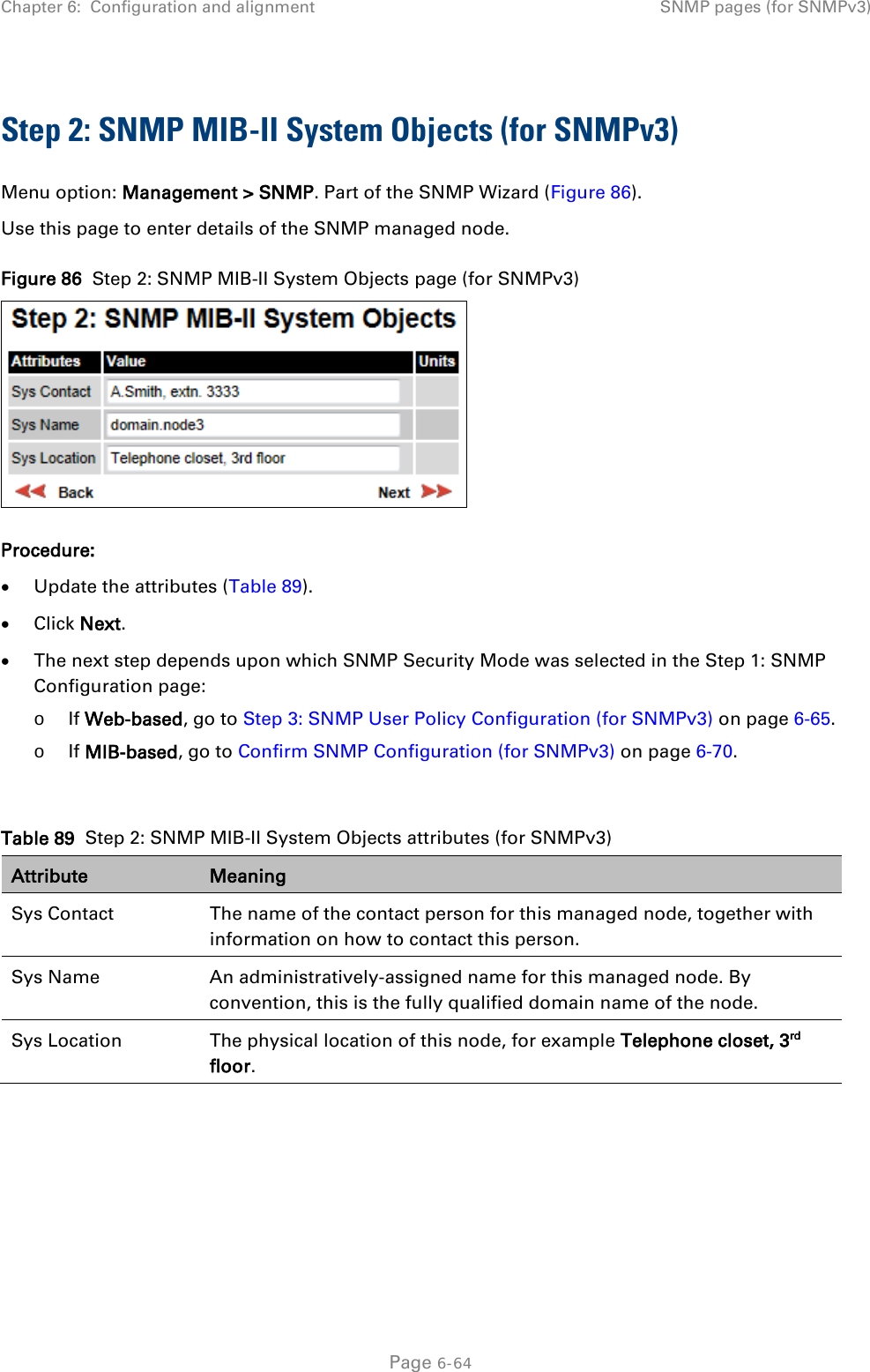 Chapter 6:  Configuration and alignment SNMP pages (for SNMPv3)  Step 2: SNMP MIB-II System Objects (for SNMPv3) Menu option: Management &gt; SNMP. Part of the SNMP Wizard (Figure 86). Use this page to enter details of the SNMP managed node. Figure 86  Step 2: SNMP MIB-II System Objects page (for SNMPv3)  Procedure: • Update the attributes (Table 89). • Click Next. • The next step depends upon which SNMP Security Mode was selected in the Step 1: SNMP Configuration page: o If Web-based, go to Step 3: SNMP User Policy Configuration (for SNMPv3) on page 6-65. o If MIB-based, go to Confirm SNMP Configuration (for SNMPv3) on page 6-70.  Table 89  Step 2: SNMP MIB-II System Objects attributes (for SNMPv3) Attribute Meaning Sys Contact The name of the contact person for this managed node, together with information on how to contact this person. Sys Name An administratively-assigned name for this managed node. By convention, this is the fully qualified domain name of the node. Sys Location The physical location of this node, for example Telephone closet, 3rd floor.    Page 6-64 