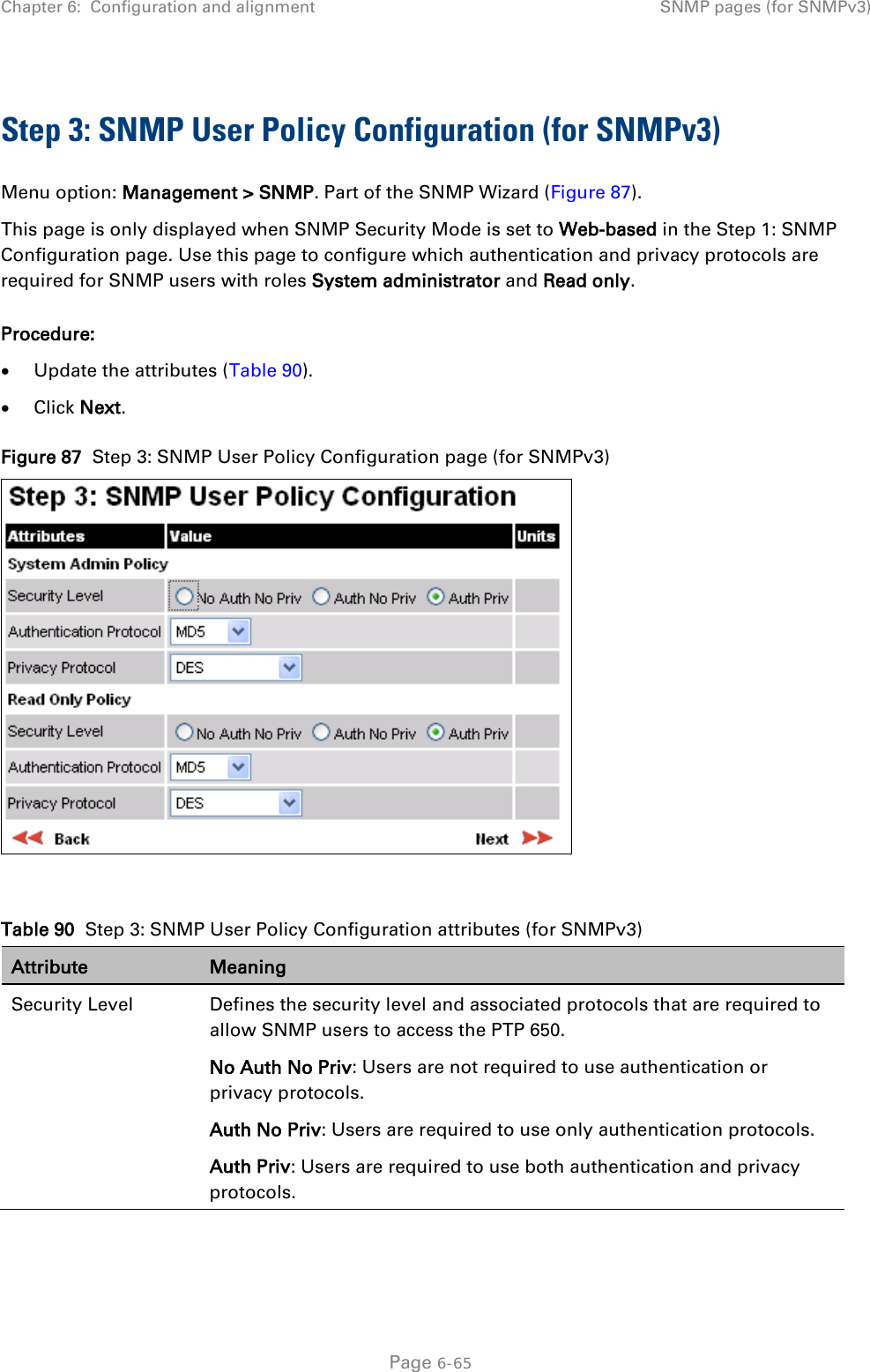 Chapter 6:  Configuration and alignment SNMP pages (for SNMPv3)  Step 3: SNMP User Policy Configuration (for SNMPv3) Menu option: Management &gt; SNMP. Part of the SNMP Wizard (Figure 87). This page is only displayed when SNMP Security Mode is set to Web-based in the Step 1: SNMP Configuration page. Use this page to configure which authentication and privacy protocols are required for SNMP users with roles System administrator and Read only. Procedure: • Update the attributes (Table 90). • Click Next. Figure 87  Step 3: SNMP User Policy Configuration page (for SNMPv3)   Table 90  Step 3: SNMP User Policy Configuration attributes (for SNMPv3) Attribute Meaning Security Level Defines the security level and associated protocols that are required to allow SNMP users to access the PTP 650. No Auth No Priv: Users are not required to use authentication or privacy protocols. Auth No Priv: Users are required to use only authentication protocols. Auth Priv: Users are required to use both authentication and privacy protocols.  Page 6-65 