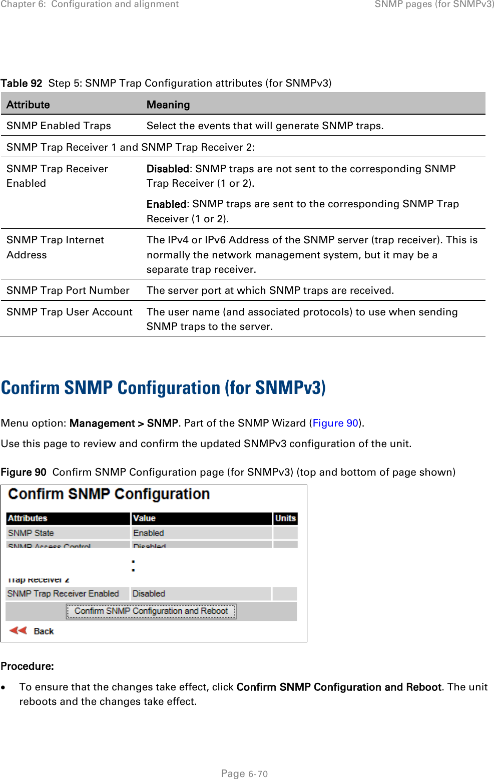 Chapter 6:  Configuration and alignment SNMP pages (for SNMPv3)   Table 92  Step 5: SNMP Trap Configuration attributes (for SNMPv3) Attribute Meaning SNMP Enabled Traps Select the events that will generate SNMP traps. SNMP Trap Receiver 1 and SNMP Trap Receiver 2: SNMP Trap Receiver Enabled Disabled: SNMP traps are not sent to the corresponding SNMP Trap Receiver (1 or 2). Enabled: SNMP traps are sent to the corresponding SNMP Trap Receiver (1 or 2). SNMP Trap Internet Address The IPv4 or IPv6 Address of the SNMP server (trap receiver). This is normally the network management system, but it may be a separate trap receiver. SNMP Trap Port Number The server port at which SNMP traps are received. SNMP Trap User Account The user name (and associated protocols) to use when sending SNMP traps to the server.  Confirm SNMP Configuration (for SNMPv3)  Menu option: Management &gt; SNMP. Part of the SNMP Wizard (Figure 90). Use this page to review and confirm the updated SNMPv3 configuration of the unit. Figure 90  Confirm SNMP Configuration page (for SNMPv3) (top and bottom of page shown)  Procedure: • To ensure that the changes take effect, click Confirm SNMP Configuration and Reboot. The unit reboots and the changes take effect.  Page 6-70 