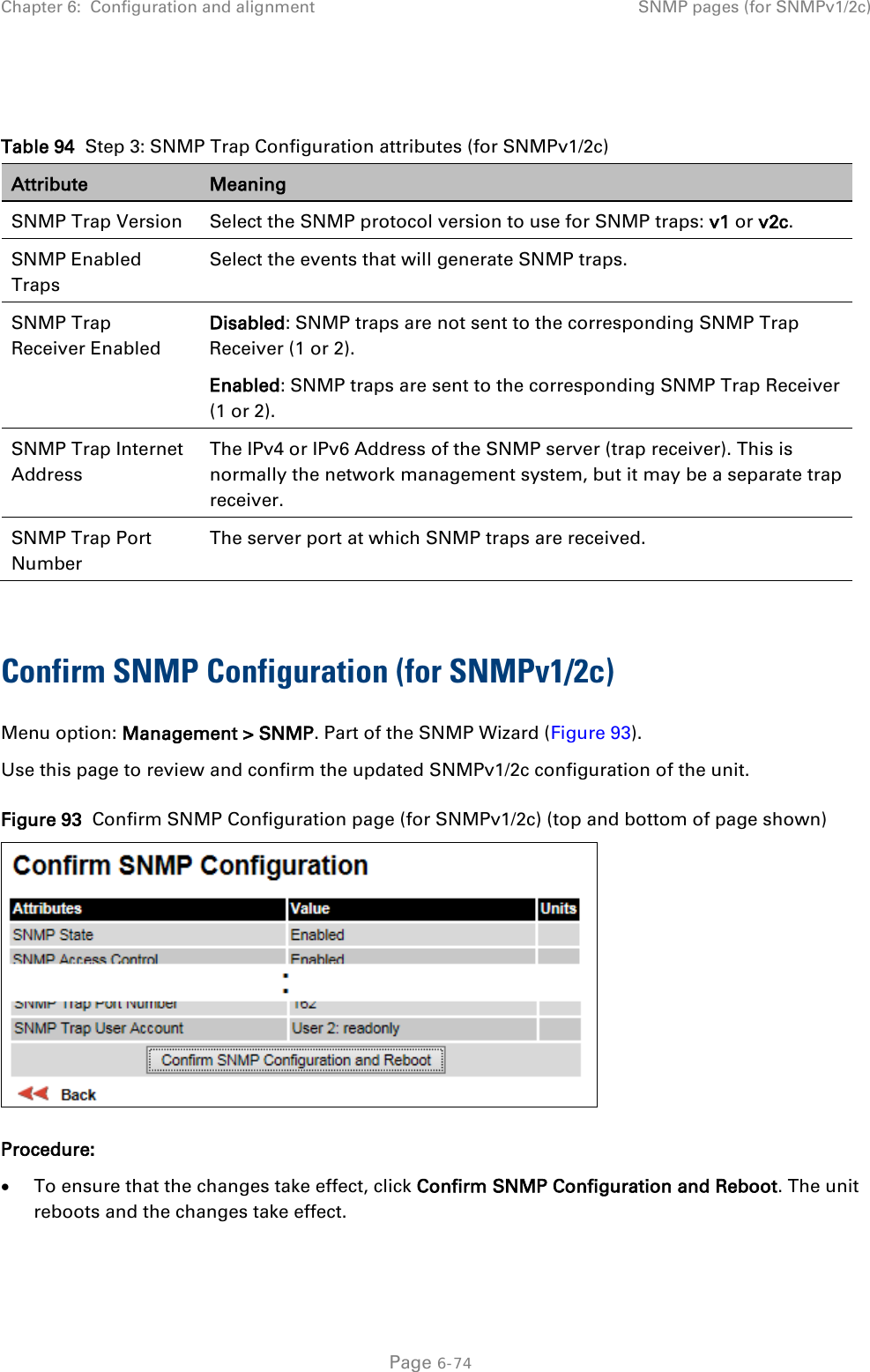 Chapter 6:  Configuration and alignment SNMP pages (for SNMPv1/2c)   Table 94  Step 3: SNMP Trap Configuration attributes (for SNMPv1/2c) Attribute Meaning SNMP Trap Version Select the SNMP protocol version to use for SNMP traps: v1 or v2c. SNMP Enabled Traps Select the events that will generate SNMP traps. SNMP Trap Receiver Enabled Disabled: SNMP traps are not sent to the corresponding SNMP Trap Receiver (1 or 2). Enabled: SNMP traps are sent to the corresponding SNMP Trap Receiver (1 or 2). SNMP Trap Internet Address The IPv4 or IPv6 Address of the SNMP server (trap receiver). This is normally the network management system, but it may be a separate trap receiver. SNMP Trap Port Number The server port at which SNMP traps are received.  Confirm SNMP Configuration (for SNMPv1/2c)  Menu option: Management &gt; SNMP. Part of the SNMP Wizard (Figure 93). Use this page to review and confirm the updated SNMPv1/2c configuration of the unit. Figure 93  Confirm SNMP Configuration page (for SNMPv1/2c) (top and bottom of page shown)  Procedure: • To ensure that the changes take effect, click Confirm SNMP Configuration and Reboot. The unit reboots and the changes take effect.   Page 6-74 