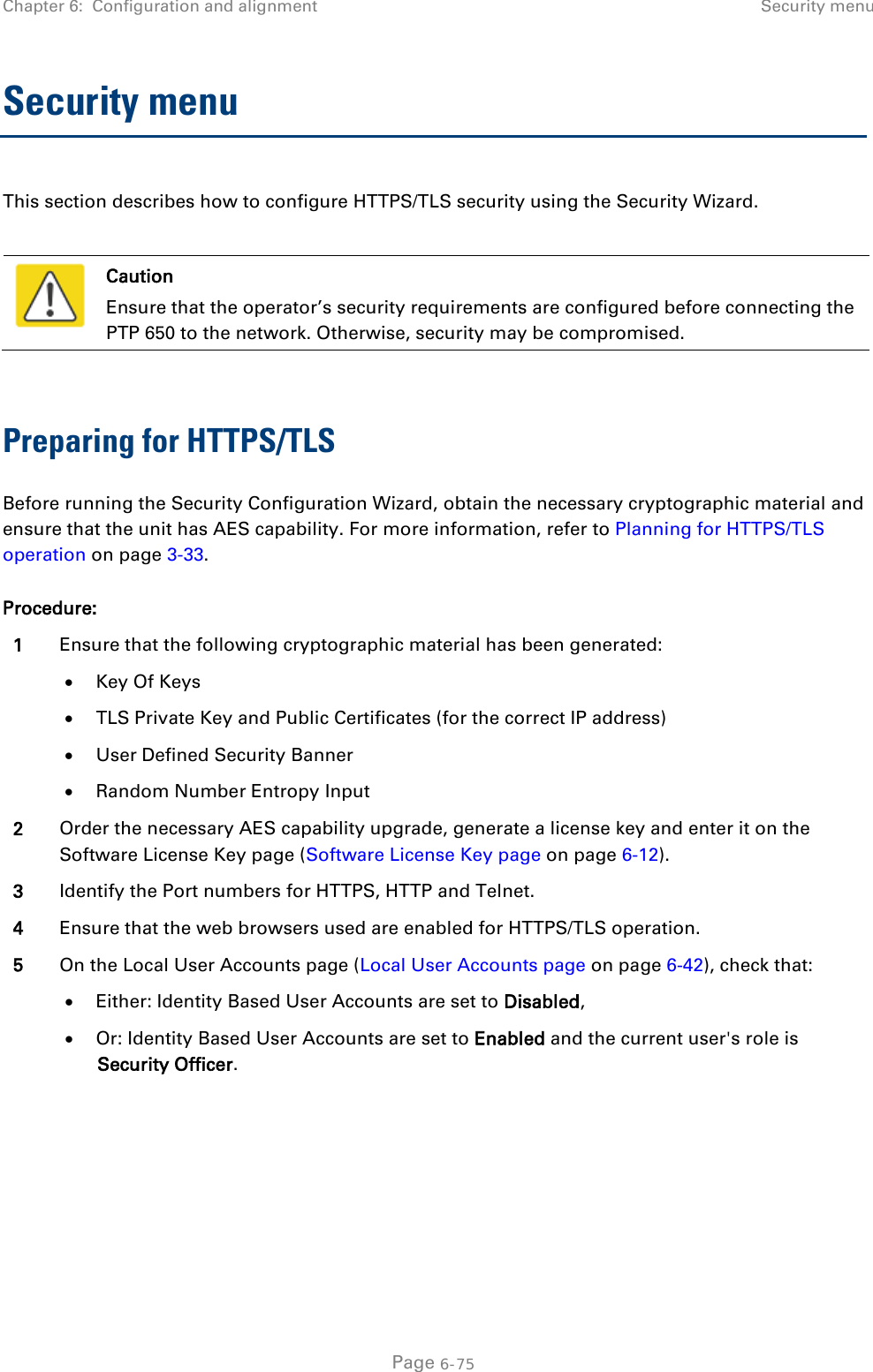 Chapter 6:  Configuration and alignment Security menu  Security menu This section describes how to configure HTTPS/TLS security using the Security Wizard.   Caution Ensure that the operator’s security requirements are configured before connecting the PTP 650 to the network. Otherwise, security may be compromised.  Preparing for HTTPS/TLS Before running the Security Configuration Wizard, obtain the necessary cryptographic material and ensure that the unit has AES capability. For more information, refer to Planning for HTTPS/TLS operation on page 3-33. Procedure: 1 Ensure that the following cryptographic material has been generated: • Key Of Keys • TLS Private Key and Public Certificates (for the correct IP address) • User Defined Security Banner • Random Number Entropy Input 2 Order the necessary AES capability upgrade, generate a license key and enter it on the Software License Key page (Software License Key page on page 6-12). 3 Identify the Port numbers for HTTPS, HTTP and Telnet. 4 Ensure that the web browsers used are enabled for HTTPS/TLS operation. 5 On the Local User Accounts page (Local User Accounts page on page 6-42), check that: • Either: Identity Based User Accounts are set to Disabled, • Or: Identity Based User Accounts are set to Enabled and the current user&apos;s role is Security Officer.   Page 6-75 