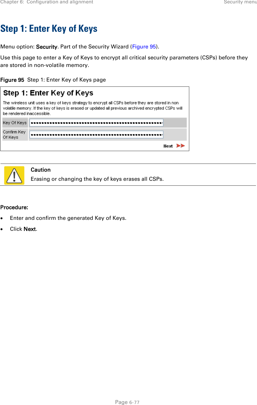 Chapter 6:  Configuration and alignment Security menu  Step 1: Enter Key of Keys Menu option: Security. Part of the Security Wizard (Figure 95). Use this page to enter a Key of Keys to encrypt all critical security parameters (CSPs) before they are stored in non-volatile memory. Figure 95  Step 1: Enter Key of Keys page    Caution Erasing or changing the key of keys erases all CSPs.  Procedure: • Enter and confirm the generated Key of Keys. • Click Next.  Page 6-77 
