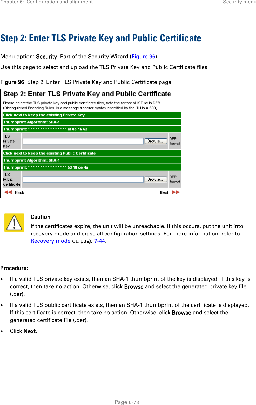 Chapter 6:  Configuration and alignment Security menu  Step 2: Enter TLS Private Key and Public Certificate Menu option: Security. Part of the Security Wizard (Figure 96). Use this page to select and upload the TLS Private Key and Public Certificate files. Figure 96  Step 2: Enter TLS Private Key and Public Certificate page    Caution If the certificates expire, the unit will be unreachable. If this occurs, put the unit into recovery mode and erase all configuration settings. For more information, refer to Recovery mode on page 7-44.  Procedure: • If a valid TLS private key exists, then an SHA-1 thumbprint of the key is displayed. If this key is correct, then take no action. Otherwise, click Browse and select the generated private key file (.der). • If a valid TLS public certificate exists, then an SHA-1 thumbprint of the certificate is displayed. If this certificate is correct, then take no action. Otherwise, click Browse and select the generated certificate file (.der). • Click Next.  Page 6-78 