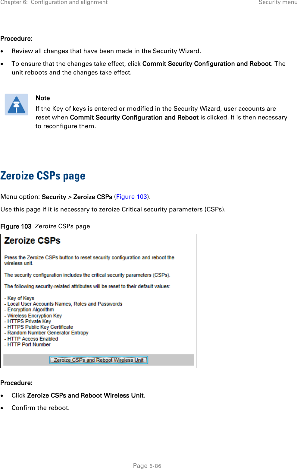 Chapter 6:  Configuration and alignment  Security menu  Procedure: • Review all changes that have been made in the Security Wizard. • To ensure that the changes take effect, click Commit Security Configuration and Reboot. The unit reboots and the changes take effect.   Note If the Key of keys is entered or modified in the Security Wizard, user accounts are reset when Commit Security Configuration and Reboot is clicked. It is then necessary to reconfigure them.   Zeroize CSPs page Menu option: Security &gt; Zeroize CSPs (Figure 103). Use this page if it is necessary to zeroize Critical security parameters (CSPs). Figure 103  Zeroize CSPs page  Procedure: • Click Zeroize CSPs and Reboot Wireless Unit. • Confirm the reboot.   Page 6-86 