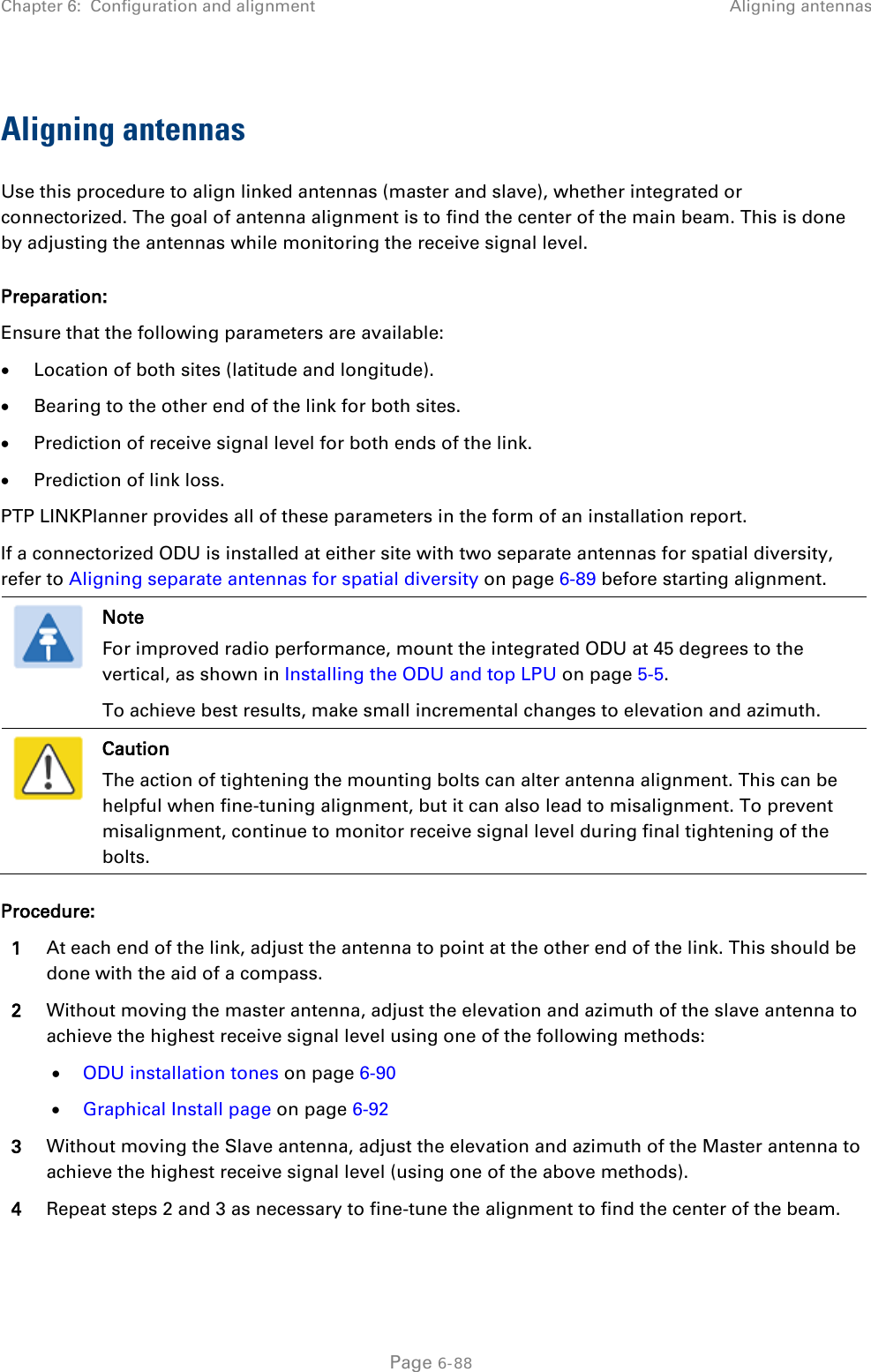Chapter 6:  Configuration and alignment Aligning antennas  Aligning antennas Use this procedure to align linked antennas (master and slave), whether integrated or connectorized. The goal of antenna alignment is to find the center of the main beam. This is done by adjusting the antennas while monitoring the receive signal level. Preparation: Ensure that the following parameters are available: • Location of both sites (latitude and longitude). • Bearing to the other end of the link for both sites. • Prediction of receive signal level for both ends of the link. • Prediction of link loss. PTP LINKPlanner provides all of these parameters in the form of an installation report. If a connectorized ODU is installed at either site with two separate antennas for spatial diversity, refer to Aligning separate antennas for spatial diversity on page 6-89 before starting alignment.  Note For improved radio performance, mount the integrated ODU at 45 degrees to the vertical, as shown in Installing the ODU and top LPU on page 5-5. To achieve best results, make small incremental changes to elevation and azimuth.  Caution The action of tightening the mounting bolts can alter antenna alignment. This can be helpful when fine-tuning alignment, but it can also lead to misalignment. To prevent misalignment, continue to monitor receive signal level during final tightening of the bolts. Procedure: 1 At each end of the link, adjust the antenna to point at the other end of the link. This should be done with the aid of a compass. 2 Without moving the master antenna, adjust the elevation and azimuth of the slave antenna to achieve the highest receive signal level using one of the following methods: • ODU installation tones on page 6-90 • Graphical Install page on page 6-92 3 Without moving the Slave antenna, adjust the elevation and azimuth of the Master antenna to achieve the highest receive signal level (using one of the above methods). 4 Repeat steps 2 and 3 as necessary to fine-tune the alignment to find the center of the beam.  Page 6-88 