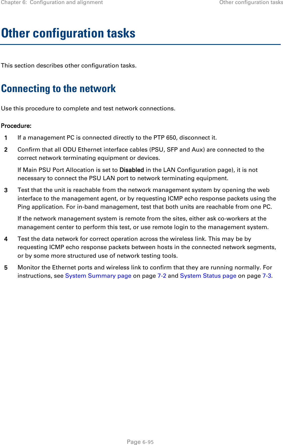 Chapter 6:  Configuration and alignment Other configuration tasks  Other configuration tasks This section describes other configuration tasks. Connecting to the network Use this procedure to complete and test network connections. Procedure: 1 If a management PC is connected directly to the PTP 650, disconnect it. 2 Confirm that all ODU Ethernet interface cables (PSU, SFP and Aux) are connected to the correct network terminating equipment or devices. If Main PSU Port Allocation is set to Disabled in the LAN Configuration page), it is not necessary to connect the PSU LAN port to network terminating equipment. 3 Test that the unit is reachable from the network management system by opening the web interface to the management agent, or by requesting ICMP echo response packets using the Ping application. For in-band management, test that both units are reachable from one PC. If the network management system is remote from the sites, either ask co-workers at the management center to perform this test, or use remote login to the management system. 4 Test the data network for correct operation across the wireless link. This may be by requesting ICMP echo response packets between hosts in the connected network segments, or by some more structured use of network testing tools. 5 Monitor the Ethernet ports and wireless link to confirm that they are running normally. For instructions, see System Summary page on page 7-2 and System Status page on page 7-3.   Page 6-95 