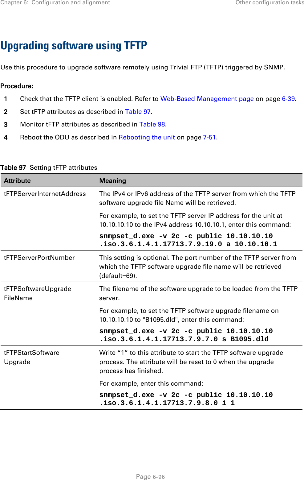 Chapter 6:  Configuration and alignment Other configuration tasks  Upgrading software using TFTP Use this procedure to upgrade software remotely using Trivial FTP (TFTP) triggered by SNMP. Procedure: 1 Check that the TFTP client is enabled. Refer to Web-Based Management page on page 6-39. 2 Set tFTP attributes as described in Table 97. 3 Monitor tFTP attributes as described in Table 98. 4 Reboot the ODU as described in Rebooting the unit on page 7-51.  Table 97  Setting tFTP attributes Attribute Meaning tFTPServerInternetAddress  The IPv4 or IPv6 address of the TFTP server from which the TFTP software upgrade file Name will be retrieved. For example, to set the TFTP server IP address for the unit at 10.10.10.10 to the IPv4 address 10.10.10.1, enter this command:  snmpset_d.exe -v 2c -c public 10.10.10.10 .iso.3.6.1.4.1.17713.7.9.19.0 a 10.10.10.1  tFTPServerPortNumber This setting is optional. The port number of the TFTP server from which the TFTP software upgrade file name will be retrieved (default=69). tFTPSoftwareUpgrade FileName The filename of the software upgrade to be loaded from the TFTP server. For example, to set the TFTP software upgrade filename on 10.10.10.10 to &quot;B1095.dld&quot;, enter this command: snmpset_d.exe -v 2c -c public 10.10.10.10 .iso.3.6.1.4.1.17713.7.9.7.0 s B1095.dld tFTPStartSoftware Upgrade Write “1” to this attribute to start the TFTP software upgrade process. The attribute will be reset to 0 when the upgrade process has finished. For example, enter this command: snmpset_d.exe -v 2c -c public 10.10.10.10 .iso.3.6.1.4.1.17713.7.9.8.0 i 1   Page 6-96 
