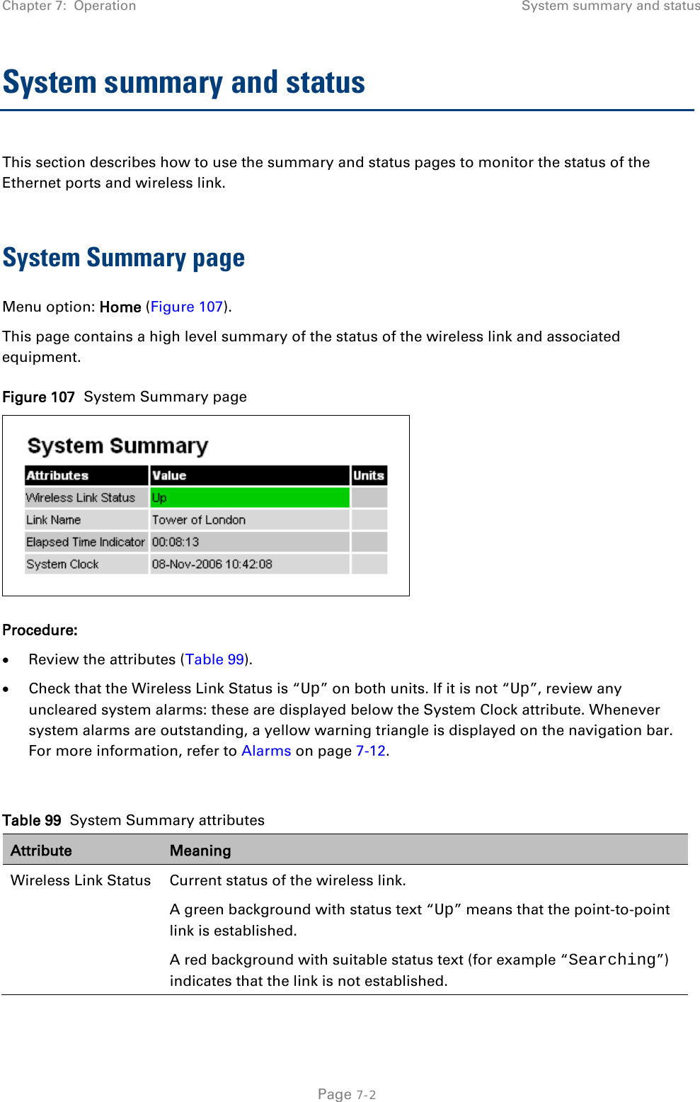 Chapter 7:  Operation System summary and status  System summary and status This section describes how to use the summary and status pages to monitor the status of the Ethernet ports and wireless link.  System Summary page Menu option: Home (Figure 107). This page contains a high level summary of the status of the wireless link and associated equipment. Figure 107  System Summary page  Procedure: • Review the attributes (Table 99). • Check that the Wireless Link Status is “Up” on both units. If it is not “Up”, review any uncleared system alarms: these are displayed below the System Clock attribute. Whenever system alarms are outstanding, a yellow warning triangle is displayed on the navigation bar. For more information, refer to Alarms on page 7-12.  Table 99  System Summary attributes Attribute Meaning Wireless Link Status Current status of the wireless link.  A green background with status text “Up” means that the point-to-point link is established. A red background with suitable status text (for example “Searching”) indicates that the link is not established.   Page 7-2 