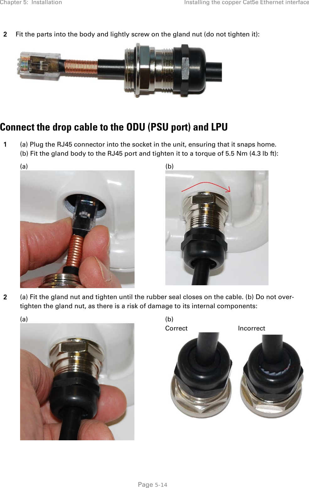 Chapter 5:  Installation Installing the copper Cat5e Ethernet interface  2 Fit the parts into the body and lightly screw on the gland nut (do not tighten it):   Connect the drop cable to the ODU (PSU port) and LPU 1 (a) Plug the RJ45 connector into the socket in the unit, ensuring that it snaps home. (b) Fit the gland body to the RJ45 port and tighten it to a torque of 5.5 Nm (4.3 lb ft):   (a)  (b)  2 (a) Fit the gland nut and tighten until the rubber seal closes on the cable. (b) Do not over-tighten the gland nut, as there is a risk of damage to its internal components:  (a)  (b) Correct   Incorrect   Page 5-14 