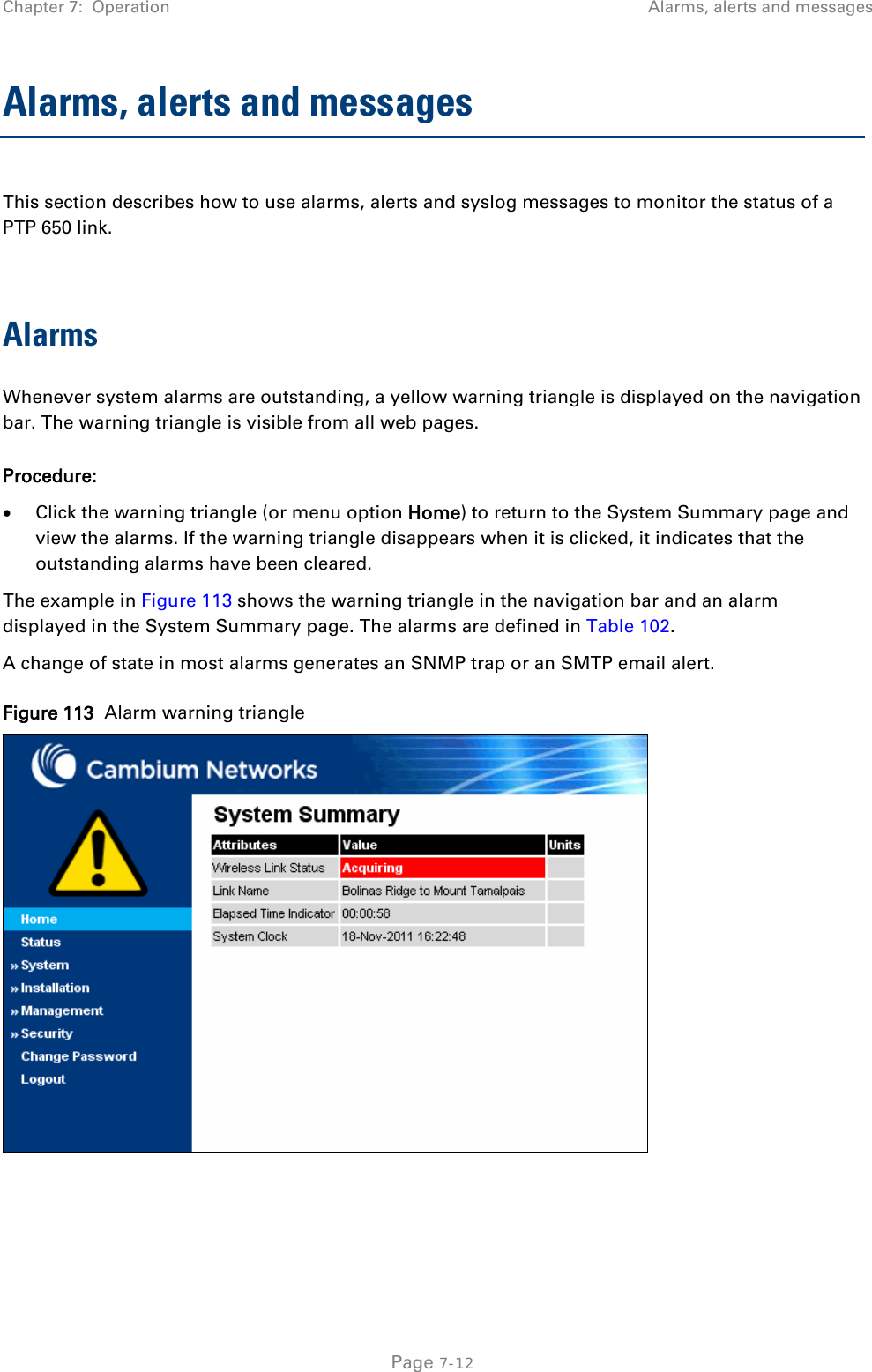 Chapter 7:  Operation Alarms, alerts and messages  Alarms, alerts and messages This section describes how to use alarms, alerts and syslog messages to monitor the status of a PTP 650 link.  Alarms Whenever system alarms are outstanding, a yellow warning triangle is displayed on the navigation bar. The warning triangle is visible from all web pages. Procedure: • Click the warning triangle (or menu option Home) to return to the System Summary page and view the alarms. If the warning triangle disappears when it is clicked, it indicates that the outstanding alarms have been cleared. The example in Figure 113 shows the warning triangle in the navigation bar and an alarm displayed in the System Summary page. The alarms are defined in Table 102. A change of state in most alarms generates an SNMP trap or an SMTP email alert. Figure 113  Alarm warning triangle   Page 7-12 