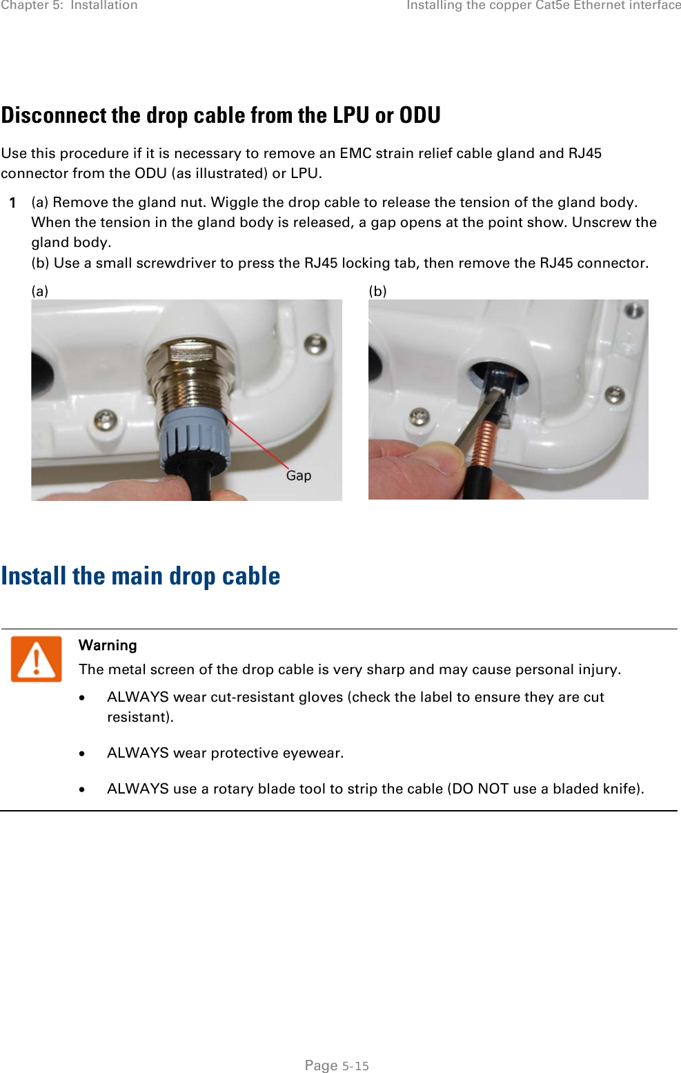 Chapter 5:  Installation Installing the copper Cat5e Ethernet interface   Disconnect the drop cable from the LPU or ODU Use this procedure if it is necessary to remove an EMC strain relief cable gland and RJ45 connector from the ODU (as illustrated) or LPU. 1 (a) Remove the gland nut. Wiggle the drop cable to release the tension of the gland body. When the tension in the gland body is released, a gap opens at the point show. Unscrew the gland body.  (b) Use a small screwdriver to press the RJ45 locking tab, then remove the RJ45 connector.  (a)  (b)   Install the main drop cable   Warning The metal screen of the drop cable is very sharp and may cause personal injury. • ALWAYS wear cut-resistant gloves (check the label to ensure they are cut resistant). • ALWAYS wear protective eyewear. • ALWAYS use a rotary blade tool to strip the cable (DO NOT use a bladed knife).   Page 5-15 