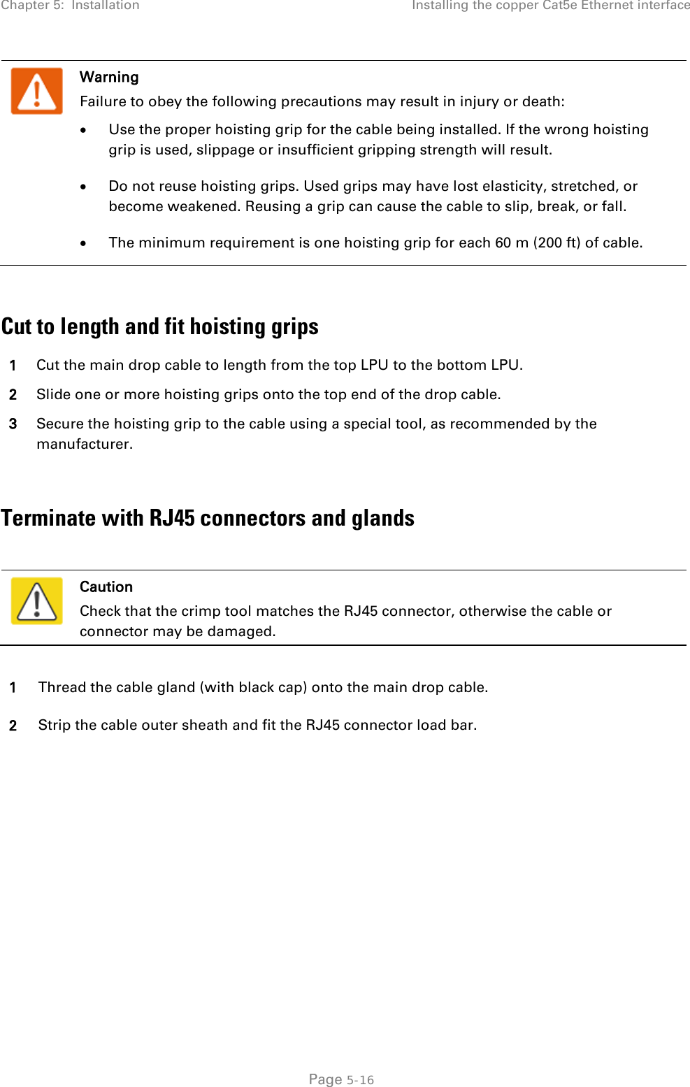 Chapter 5:  Installation Installing the copper Cat5e Ethernet interface   Warning Failure to obey the following precautions may result in injury or death: • Use the proper hoisting grip for the cable being installed. If the wrong hoisting grip is used, slippage or insufficient gripping strength will result. • Do not reuse hoisting grips. Used grips may have lost elasticity, stretched, or become weakened. Reusing a grip can cause the cable to slip, break, or fall. • The minimum requirement is one hoisting grip for each 60 m (200 ft) of cable.  Cut to length and fit hoisting grips 1 Cut the main drop cable to length from the top LPU to the bottom LPU. 2 Slide one or more hoisting grips onto the top end of the drop cable. 3 Secure the hoisting grip to the cable using a special tool, as recommended by the manufacturer.  Terminate with RJ45 connectors and glands   Caution Check that the crimp tool matches the RJ45 connector, otherwise the cable or connector may be damaged.  1 Thread the cable gland (with black cap) onto the main drop cable. 2 Strip the cable outer sheath and fit the RJ45 connector load bar.  Page 5-16 