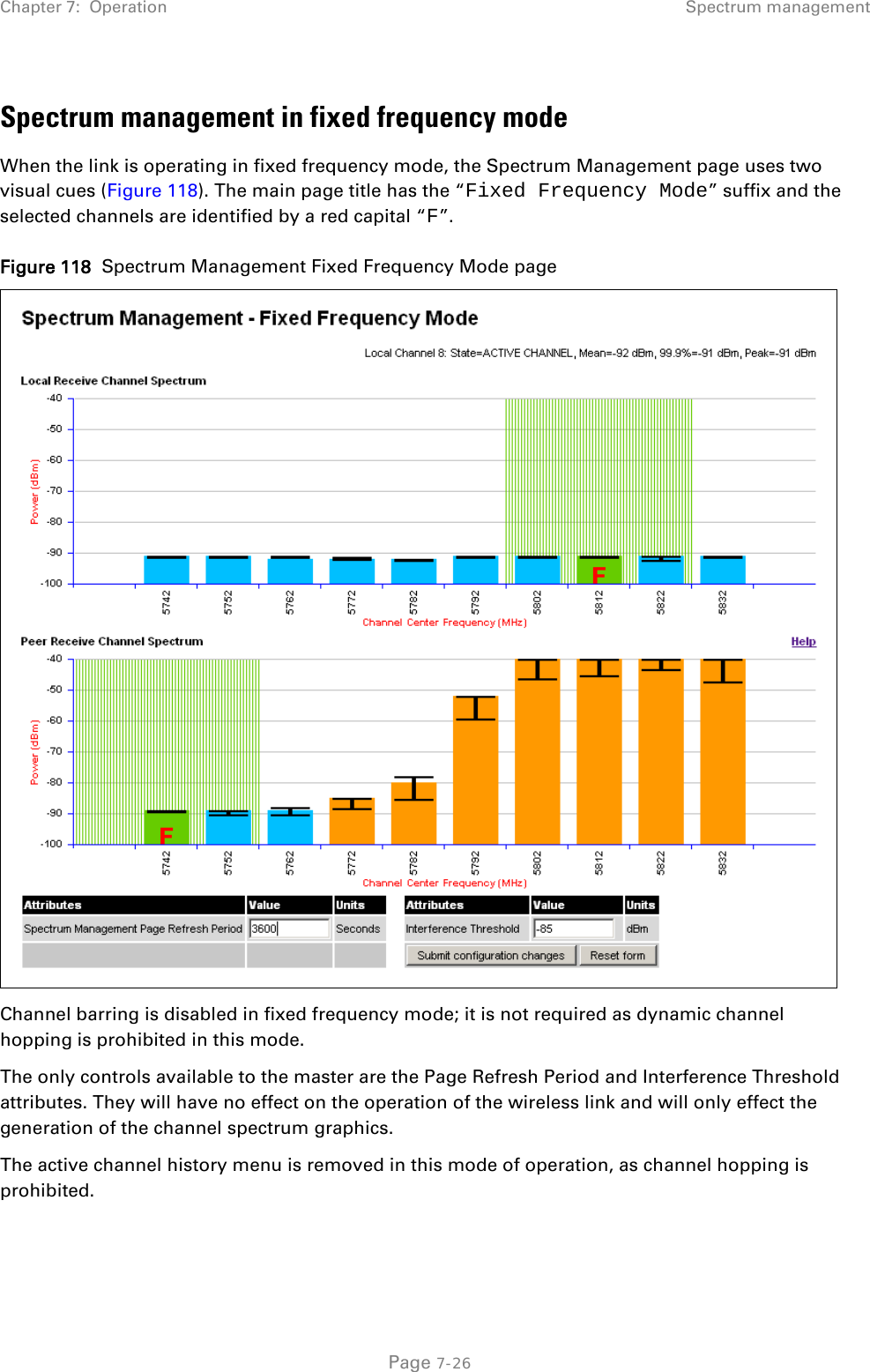 Chapter 7:  Operation Spectrum management  Spectrum management in fixed frequency mode When the link is operating in fixed frequency mode, the Spectrum Management page uses two visual cues (Figure 118). The main page title has the “Fixed Frequency Mode” suffix and the selected channels are identified by a red capital “F”. Figure 118  Spectrum Management Fixed Frequency Mode page  Channel barring is disabled in fixed frequency mode; it is not required as dynamic channel hopping is prohibited in this mode. The only controls available to the master are the Page Refresh Period and Interference Threshold attributes. They will have no effect on the operation of the wireless link and will only effect the generation of the channel spectrum graphics. The active channel history menu is removed in this mode of operation, as channel hopping is prohibited.  Page 7-26 