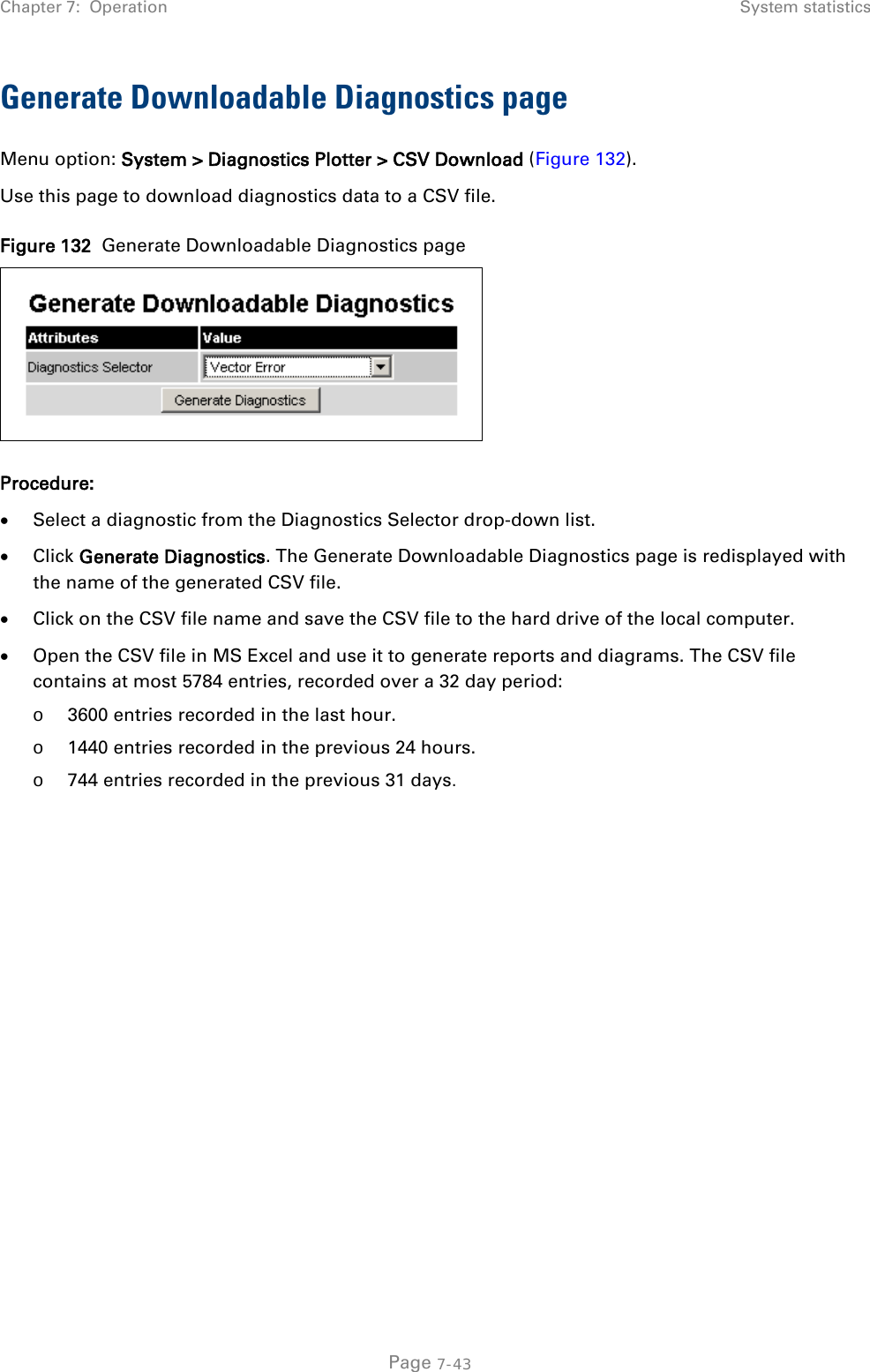 Chapter 7:  Operation System statistics  Generate Downloadable Diagnostics page Menu option: System &gt; Diagnostics Plotter &gt; CSV Download (Figure 132). Use this page to download diagnostics data to a CSV file. Figure 132  Generate Downloadable Diagnostics page  Procedure: • Select a diagnostic from the Diagnostics Selector drop-down list. • Click Generate Diagnostics. The Generate Downloadable Diagnostics page is redisplayed with the name of the generated CSV file. • Click on the CSV file name and save the CSV file to the hard drive of the local computer. • Open the CSV file in MS Excel and use it to generate reports and diagrams. The CSV file contains at most 5784 entries, recorded over a 32 day period: o 3600 entries recorded in the last hour. o 1440 entries recorded in the previous 24 hours. o 744 entries recorded in the previous 31 days.    Page 7-43 
