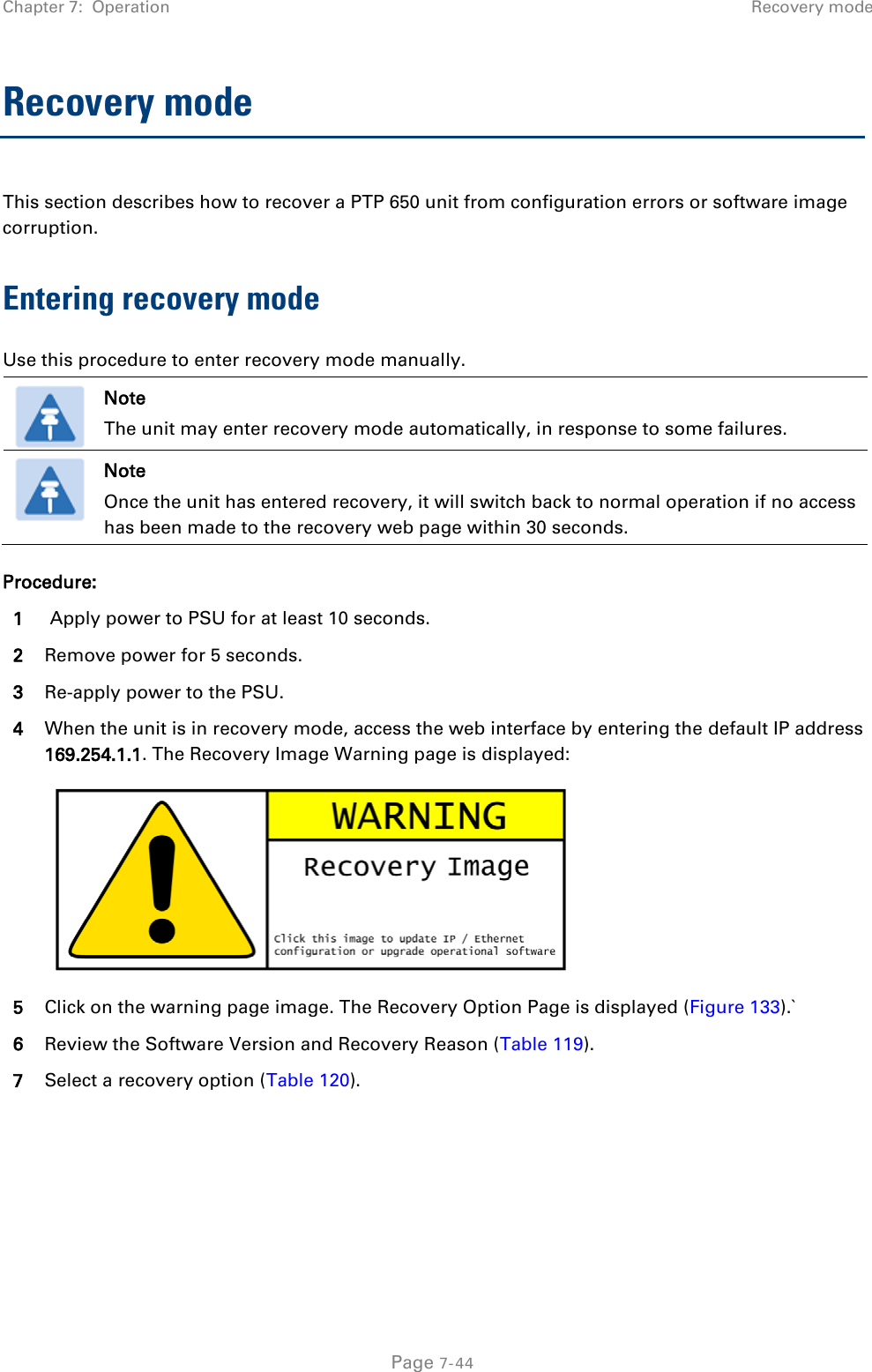 Chapter 7:  Operation Recovery mode  Recovery mode This section describes how to recover a PTP 650 unit from configuration errors or software image corruption. Entering recovery mode Use this procedure to enter recovery mode manually.   Note The unit may enter recovery mode automatically, in response to some failures.  Note Once the unit has entered recovery, it will switch back to normal operation if no access has been made to the recovery web page within 30 seconds. Procedure: 1  Apply power to PSU for at least 10 seconds. 2 Remove power for 5 seconds. 3 Re-apply power to the PSU. 4 When the unit is in recovery mode, access the web interface by entering the default IP address 169.254.1.1. The Recovery Image Warning page is displayed:  5 Click on the warning page image. The Recovery Option Page is displayed (Figure 133).` 6 Review the Software Version and Recovery Reason (Table 119). 7 Select a recovery option (Table 120).   Page 7-44 