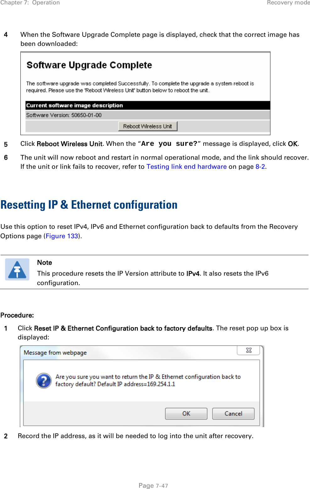 Chapter 7:  Operation Recovery mode  4 When the Software Upgrade Complete page is displayed, check that the correct image has been downloaded:  5 Click Reboot Wireless Unit. When the “Are you sure?” message is displayed, click OK. 6 The unit will now reboot and restart in normal operational mode, and the link should recover. If the unit or link fails to recover, refer to Testing link end hardware on page 8-2.  Resetting IP &amp; Ethernet configuration Use this option to reset IPv4, IPv6 and Ethernet configuration back to defaults from the Recovery Options page (Figure 133).   Note This procedure resets the IP Version attribute to IPv4. It also resets the IPv6 configuration.  Procedure: 1 Click Reset IP &amp; Ethernet Configuration back to factory defaults. The reset pop up box is displayed:    2 Record the IP address, as it will be needed to log into the unit after recovery.  Page 7-47 