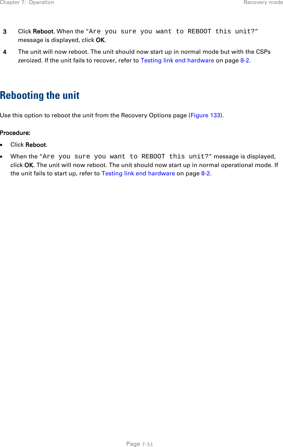 Chapter 7:  Operation Recovery mode  3 Click Reboot. When the “Are you sure you want to REBOOT this unit?” message is displayed, click OK. 4 The unit will now reboot. The unit should now start up in normal mode but with the CSPs zeroized. If the unit fails to recover, refer to Testing link end hardware on page 8-2.  Rebooting the unit Use this option to reboot the unit from the Recovery Options page (Figure 133). Procedure: • Click Reboot. • When the “Are you sure you want to REBOOT this unit?” message is displayed, click OK. The unit will now reboot. The unit should now start up in normal operational mode. If the unit fails to start up, refer to Testing link end hardware on page 8-2.       Page 7-51 