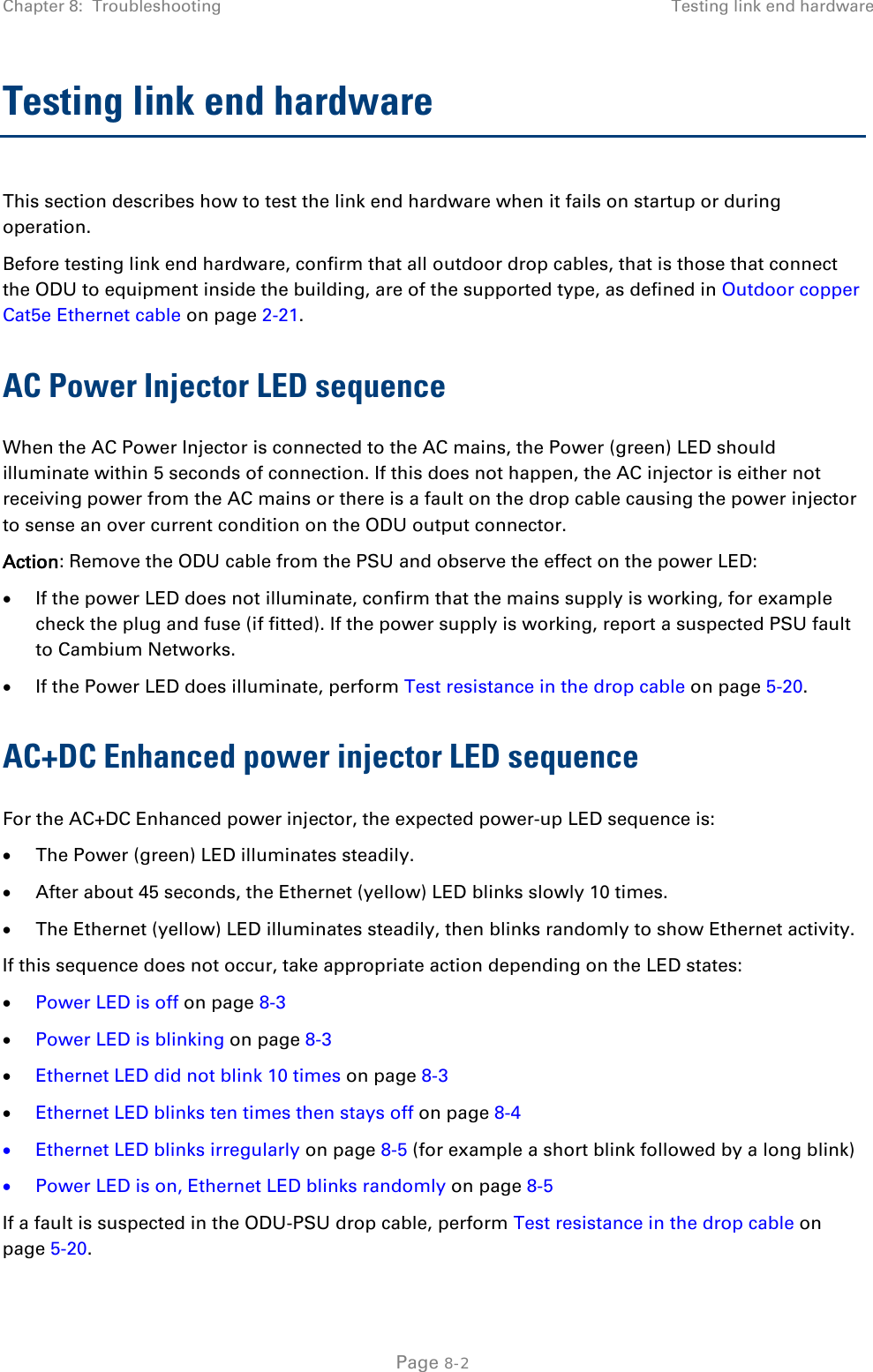 Chapter 8:  Troubleshooting Testing link end hardware  Testing link end hardware This section describes how to test the link end hardware when it fails on startup or during operation. Before testing link end hardware, confirm that all outdoor drop cables, that is those that connect the ODU to equipment inside the building, are of the supported type, as defined in Outdoor copper Cat5e Ethernet cable on page 2-21. AC Power Injector LED sequence When the AC Power Injector is connected to the AC mains, the Power (green) LED should illuminate within 5 seconds of connection. If this does not happen, the AC injector is either not receiving power from the AC mains or there is a fault on the drop cable causing the power injector to sense an over current condition on the ODU output connector. Action: Remove the ODU cable from the PSU and observe the effect on the power LED: • If the power LED does not illuminate, confirm that the mains supply is working, for example check the plug and fuse (if fitted). If the power supply is working, report a suspected PSU fault to Cambium Networks. • If the Power LED does illuminate, perform Test resistance in the drop cable on page 5-20. AC+DC Enhanced power injector LED sequence For the AC+DC Enhanced power injector, the expected power-up LED sequence is: • The Power (green) LED illuminates steadily. • After about 45 seconds, the Ethernet (yellow) LED blinks slowly 10 times. • The Ethernet (yellow) LED illuminates steadily, then blinks randomly to show Ethernet activity. If this sequence does not occur, take appropriate action depending on the LED states: • Power LED is off on page 8-3 • Power LED is blinking on page 8-3 • Ethernet LED did not blink 10 times on page 8-3 • Ethernet LED blinks ten times then stays off on page 8-4 • Ethernet LED blinks irregularly on page 8-5 (for example a short blink followed by a long blink) • Power LED is on, Ethernet LED blinks randomly on page 8-5 If a fault is suspected in the ODU-PSU drop cable, perform Test resistance in the drop cable on page 5-20.  Page 8-2 