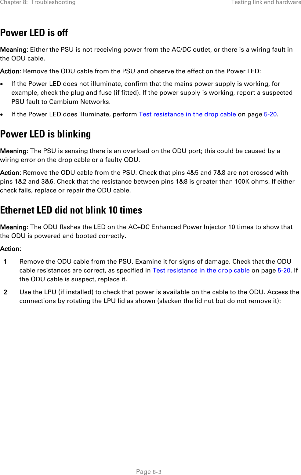 Chapter 8:  Troubleshooting Testing link end hardware  Power LED is off Meaning: Either the PSU is not receiving power from the AC/DC outlet, or there is a wiring fault in the ODU cable. Action: Remove the ODU cable from the PSU and observe the effect on the Power LED: • If the Power LED does not illuminate, confirm that the mains power supply is working, for example, check the plug and fuse (if fitted). If the power supply is working, report a suspected PSU fault to Cambium Networks. • If the Power LED does illuminate, perform Test resistance in the drop cable on page 5-20. Power LED is blinking Meaning: The PSU is sensing there is an overload on the ODU port; this could be caused by a wiring error on the drop cable or a faulty ODU. Action: Remove the ODU cable from the PSU. Check that pins 4&amp;5 and 7&amp;8 are not crossed with pins 1&amp;2 and 3&amp;6. Check that the resistance between pins 1&amp;8 is greater than 100K ohms. If either check fails, replace or repair the ODU cable. Ethernet LED did not blink 10 times Meaning: The ODU flashes the LED on the AC+DC Enhanced Power Injector 10 times to show that the ODU is powered and booted correctly. Action:  1 Remove the ODU cable from the PSU. Examine it for signs of damage. Check that the ODU cable resistances are correct, as specified in Test resistance in the drop cable on page 5-20. If the ODU cable is suspect, replace it. 2 Use the LPU (if installed) to check that power is available on the cable to the ODU. Access the connections by rotating the LPU lid as shown (slacken the lid nut but do not remove it):  Page 8-3 