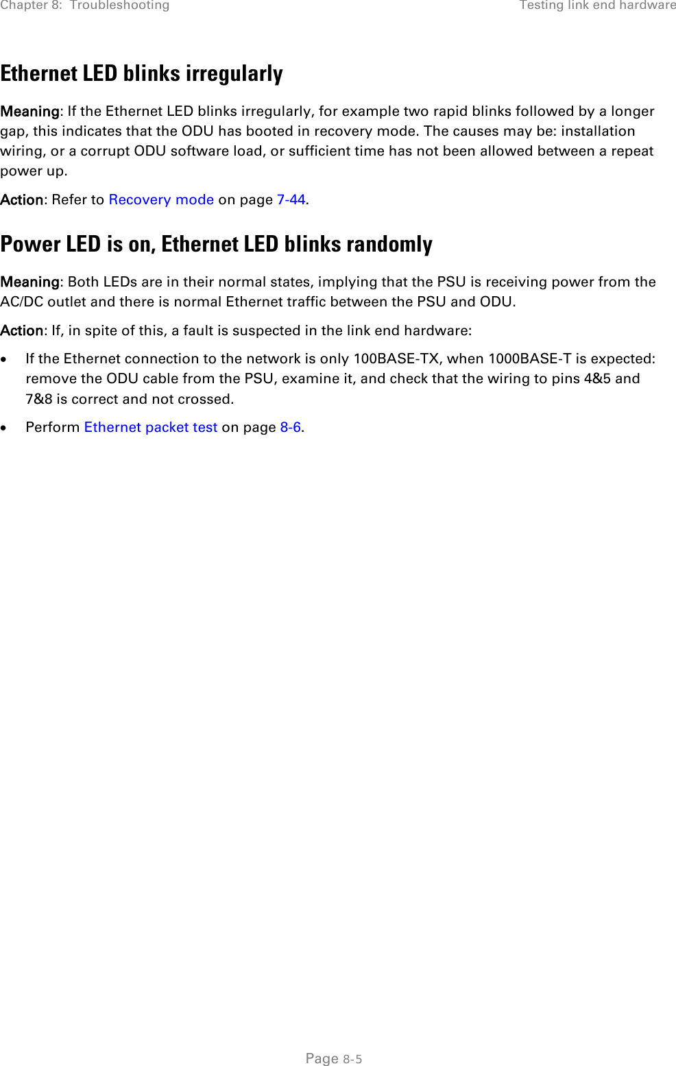 Chapter 8:  Troubleshooting Testing link end hardware  Ethernet LED blinks irregularly Meaning: If the Ethernet LED blinks irregularly, for example two rapid blinks followed by a longer gap, this indicates that the ODU has booted in recovery mode. The causes may be: installation wiring, or a corrupt ODU software load, or sufficient time has not been allowed between a repeat power up. Action: Refer to Recovery mode on page 7-44. Power LED is on, Ethernet LED blinks randomly Meaning: Both LEDs are in their normal states, implying that the PSU is receiving power from the AC/DC outlet and there is normal Ethernet traffic between the PSU and ODU. Action: If, in spite of this, a fault is suspected in the link end hardware: • If the Ethernet connection to the network is only 100BASE-TX, when 1000BASE-T is expected: remove the ODU cable from the PSU, examine it, and check that the wiring to pins 4&amp;5 and 7&amp;8 is correct and not crossed. • Perform Ethernet packet test on page 8-6.   Page 8-5 