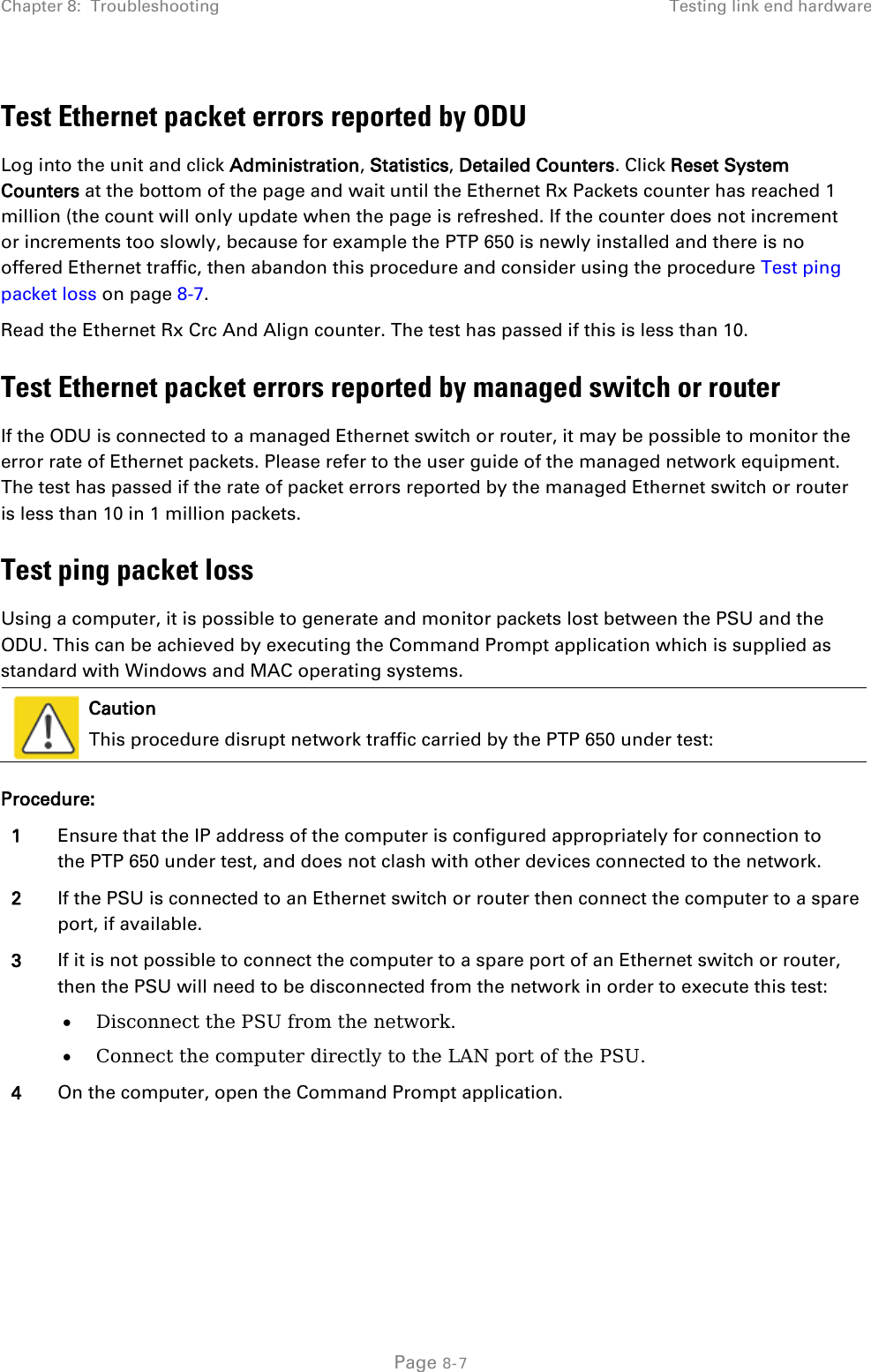 Chapter 8:  Troubleshooting Testing link end hardware  Test Ethernet packet errors reported by ODU Log into the unit and click Administration, Statistics, Detailed Counters. Click Reset System Counters at the bottom of the page and wait until the Ethernet Rx Packets counter has reached 1 million (the count will only update when the page is refreshed. If the counter does not increment or increments too slowly, because for example the PTP 650 is newly installed and there is no offered Ethernet traffic, then abandon this procedure and consider using the procedure Test ping packet loss on page 8-7. Read the Ethernet Rx Crc And Align counter. The test has passed if this is less than 10. Test Ethernet packet errors reported by managed switch or router If the ODU is connected to a managed Ethernet switch or router, it may be possible to monitor the error rate of Ethernet packets. Please refer to the user guide of the managed network equipment. The test has passed if the rate of packet errors reported by the managed Ethernet switch or router is less than 10 in 1 million packets. Test ping packet loss Using a computer, it is possible to generate and monitor packets lost between the PSU and the ODU. This can be achieved by executing the Command Prompt application which is supplied as standard with Windows and MAC operating systems.   Caution This procedure disrupt network traffic carried by the PTP 650 under test: Procedure: 1 Ensure that the IP address of the computer is configured appropriately for connection to the PTP 650 under test, and does not clash with other devices connected to the network. 2 If the PSU is connected to an Ethernet switch or router then connect the computer to a spare port, if available. 3 If it is not possible to connect the computer to a spare port of an Ethernet switch or router, then the PSU will need to be disconnected from the network in order to execute this test: • Disconnect the PSU from the network. • Connect the computer directly to the LAN port of the PSU. 4 On the computer, open the Command Prompt application.   Page 8-7 