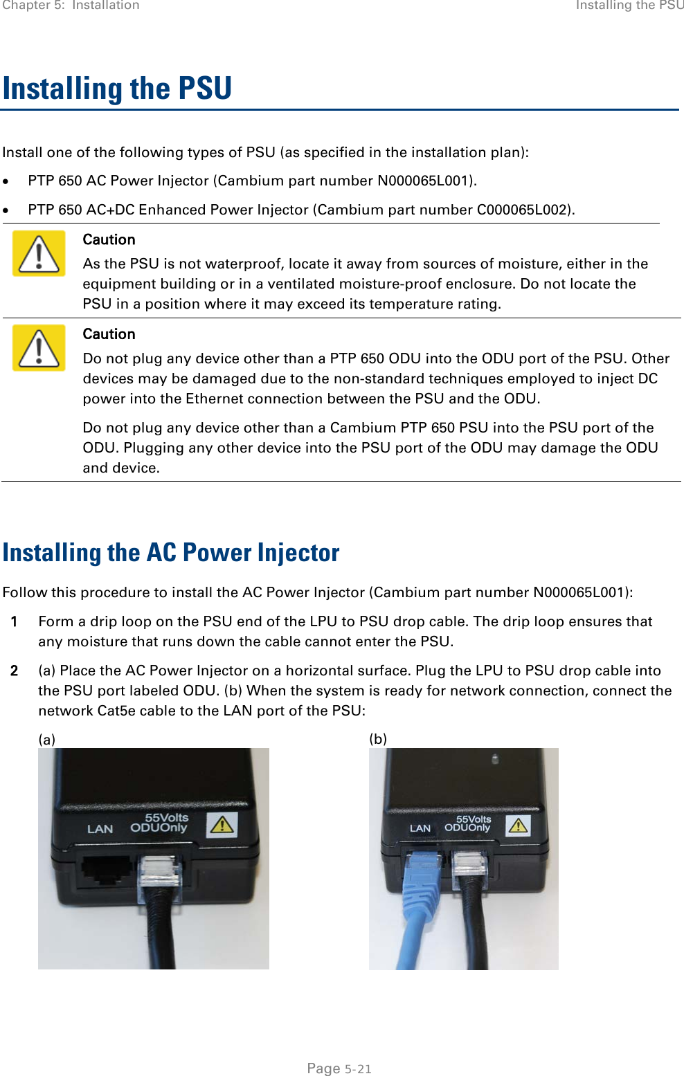 Chapter 5:  Installation Installing the PSU  Installing the PSU Install one of the following types of PSU (as specified in the installation plan): • PTP 650 AC Power Injector (Cambium part number N000065L001). • PTP 650 AC+DC Enhanced Power Injector (Cambium part number C000065L002).  Caution As the PSU is not waterproof, locate it away from sources of moisture, either in the equipment building or in a ventilated moisture-proof enclosure. Do not locate the PSU in a position where it may exceed its temperature rating.  Caution Do not plug any device other than a PTP 650 ODU into the ODU port of the PSU. Other devices may be damaged due to the non-standard techniques employed to inject DC power into the Ethernet connection between the PSU and the ODU. Do not plug any device other than a Cambium PTP 650 PSU into the PSU port of the ODU. Plugging any other device into the PSU port of the ODU may damage the ODU and device.  Installing the AC Power Injector Follow this procedure to install the AC Power Injector (Cambium part number N000065L001): 1 Form a drip loop on the PSU end of the LPU to PSU drop cable. The drip loop ensures that any moisture that runs down the cable cannot enter the PSU. 2 (a) Place the AC Power Injector on a horizontal surface. Plug the LPU to PSU drop cable into the PSU port labeled ODU. (b) When the system is ready for network connection, connect the network Cat5e cable to the LAN port of the PSU:   (a)  (b)   Page 5-21 