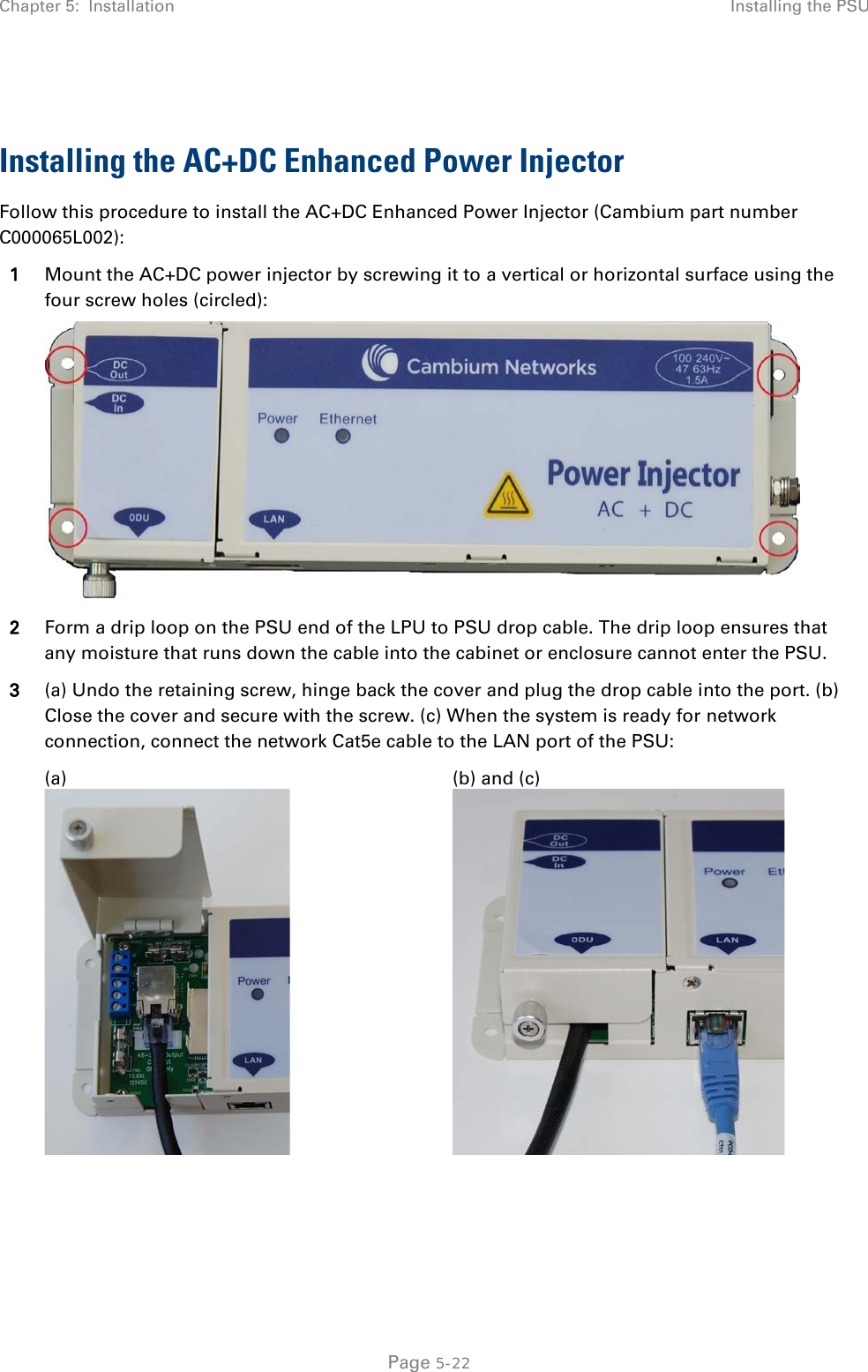 Chapter 5:  Installation Installing the PSU   Installing the AC+DC Enhanced Power Injector Follow this procedure to install the AC+DC Enhanced Power Injector (Cambium part number C000065L002): 1 Mount the AC+DC power injector by screwing it to a vertical or horizontal surface using the four screw holes (circled):  2 Form a drip loop on the PSU end of the LPU to PSU drop cable. The drip loop ensures that any moisture that runs down the cable into the cabinet or enclosure cannot enter the PSU. 3 (a) Undo the retaining screw, hinge back the cover and plug the drop cable into the port. (b) Close the cover and secure with the screw. (c) When the system is ready for network connection, connect the network Cat5e cable to the LAN port of the PSU:  (a)  (b) and (c)     Page 5-22 