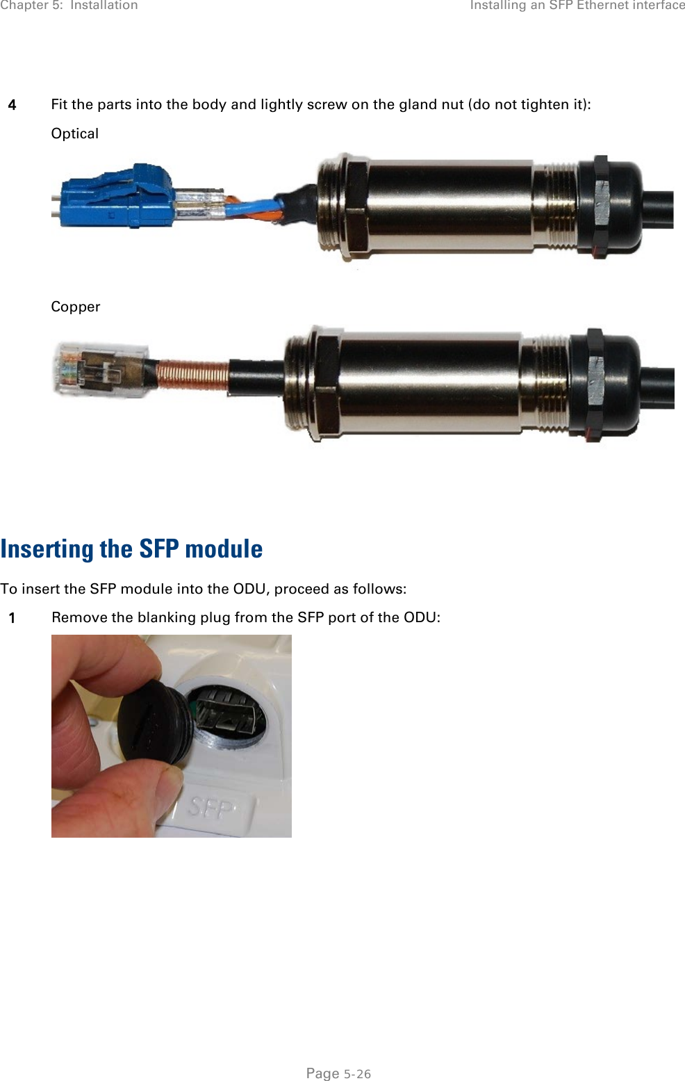 Chapter 5:  Installation Installing an SFP Ethernet interface   4 Fit the parts into the body and lightly screw on the gland nut (do not tighten it): Optical  Copper   Inserting the SFP module To insert the SFP module into the ODU, proceed as follows: 1 Remove the blanking plug from the SFP port of the ODU:    Page 5-26 