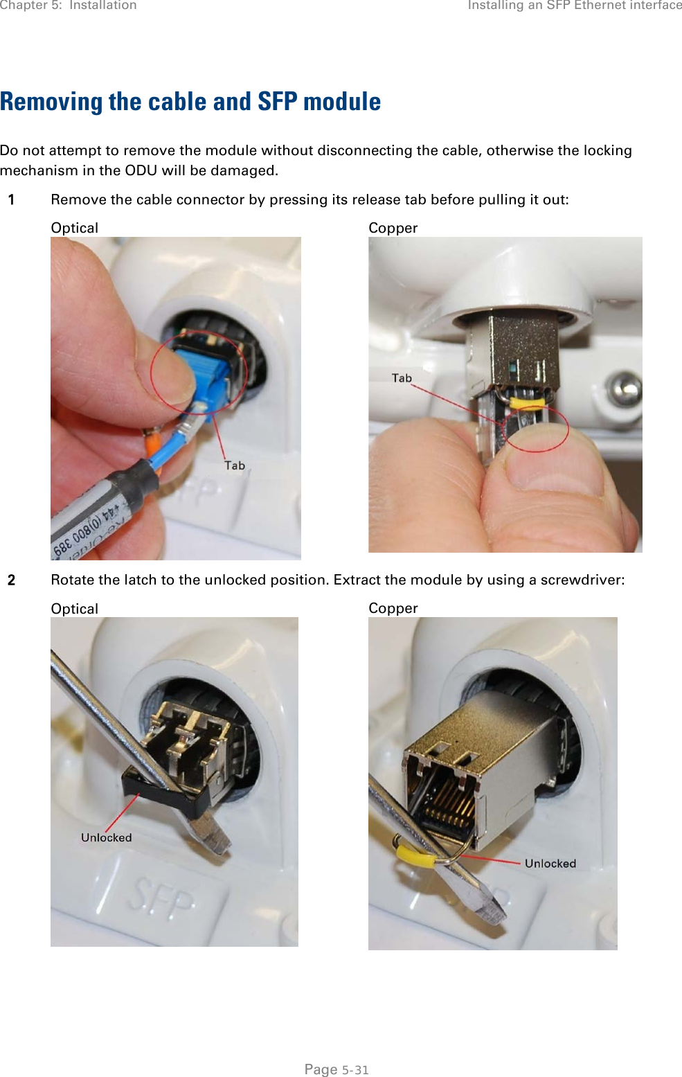 Chapter 5:  Installation Installing an SFP Ethernet interface  Removing the cable and SFP module Do not attempt to remove the module without disconnecting the cable, otherwise the locking mechanism in the ODU will be damaged. 1 Remove the cable connector by pressing its release tab before pulling it out:  Optical  Copper  2 Rotate the latch to the unlocked position. Extract the module by using a screwdriver:  Optical  Copper    Page 5-31 