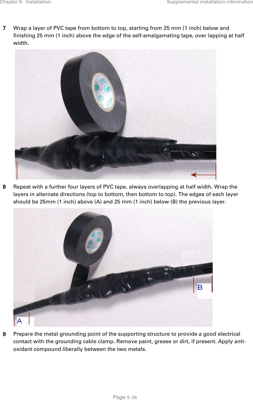 Chapter 5:  Installation Supplemental installation information  7 Wrap a layer of PVC tape from bottom to top, starting from 25 mm (1 inch) below and finishing 25 mm (1 inch) above the edge of the self-amalgamating tape, over lapping at half width.   8 Repeat with a further four layers of PVC tape, always overlapping at half width. Wrap the layers in alternate directions (top to bottom, then bottom to top). The edges of each layer should be 25mm (1 inch) above (A) and 25 mm (1 inch) below (B) the previous layer.  9 Prepare the metal grounding point of the supporting structure to provide a good electrical contact with the grounding cable clamp. Remove paint, grease or dirt, if present. Apply anti-oxidant compound liberally between the two metals.  Page 5-36 