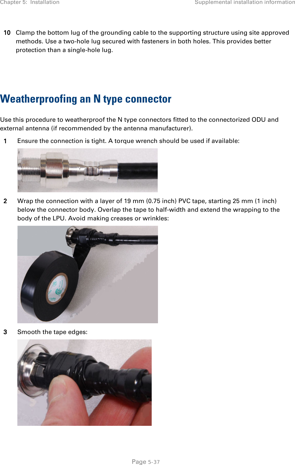Chapter 5:  Installation Supplemental installation information  10 Clamp the bottom lug of the grounding cable to the supporting structure using site approved methods. Use a two-hole lug secured with fasteners in both holes. This provides better protection than a single-hole lug.   Weatherproofing an N type connector Use this procedure to weatherproof the N type connectors fitted to the connectorized ODU and external antenna (if recommended by the antenna manufacturer). 1 Ensure the connection is tight. A torque wrench should be used if available:  2 Wrap the connection with a layer of 19 mm (0.75 inch) PVC tape, starting 25 mm (1 inch) below the connector body. Overlap the tape to half-width and extend the wrapping to the body of the LPU. Avoid making creases or wrinkles:  3 Smooth the tape edges:   Page 5-37 
